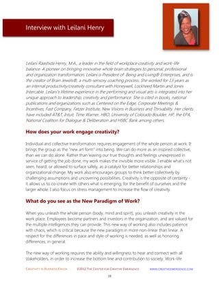 CREATIVITY IN BUSINESS EBOOK ©2012 THE CENTER FOR CREATIVE EMERGENCE HTTP://WWW.CREATIVEEMERGENCE.COM 
18 
Interview with Leilani Henry 
Leilani Raashida Henry, M.A., a leader in the field of workplace creativity and work-life balance. A pioneer on bringing innovative whole brain strategies to personal, professional and organization transformation, Leilani is President of Being and Living® Enterprises, and is the creator of Brain Jewels®, a multi-sensory coaching process. She worked for 13 years as an internal productivity/creativity consultant with Honeywell, Lockheed Martin and Jones Intercable. Leilani’s lifetime experience in the performing and visual arts is integrated into her unique approach to leadership, creativity and performance. She is cited in books, national publications and organizations such as Centered on the Edge, Corporate Meetings & Incentives, Fast Company, Fetzer Institute, New Visions in Business and Thrivability. Her clients have included AT&T, Intuit, Time Warner, HBO, University of Colorado Boulder, HP, the EPA, National Coalition for Dialogue & Deliberation and HSBC Bank among others. 
How does your work engage creativity? 
Individual and collective transformation requires engagement of the whole person at work. It brings the group as the "new art form" into being. We can do more as an inspired collective, than we can do alone. Rather than leaving our true thoughts and feelings unexpressed in service of getting the job done, my work makes the invisible more visible. I enable what's not seen, heard, or allowed to surface safely, as a catalyst for better relationships and organizational change. My work also encourages groups to think better collectively by challenging assumptions and uncovering possibilities. Creativity is the opposite of certainty - it allows us to co-create with others what is emerging, for the benefit of ourselves and the larger whole. I also focus on stress management to increase the flow of creativity. 
What do you see as the New Paradigm of Work? 
When you unleash the whole person (body, mind and spirit), you unleash creativity in the work place. Employees become partners and investors in the organization, and are valued for the multiple intelligences they can provide. This new way of working also includes patience with chaos, which is critical because the new paradigm in more non-linear than linear. A respect for the differences in pace and style of working is needed, as well as honoring differences, in general. The new way of working requires the ability and willingness to hear and connect with all stakeholders, in order to increase the bottom line and contribution to society. Work-life  