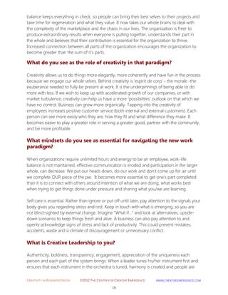 CREATIVITY IN BUSINESS EBOOK ©2012 THE CENTER FOR CREATIVE EMERGENCE HTTP://WWW.CREATIVEEMERGENCE.COM 
19 
balance keeps everything in check, so people can bring their best selves to their projects and take time for regeneration and what they value. It now takes our whole brains to deal with the complexity of the marketplace and the chaos in our lives. The organization is freer to produce extraordinary results when everyone is pulling together, understands their part in the whole and believes that their contribution is essential for the organization to thrive. Increased connection between all parts of the organization encourages the organization to become greater than the sum of it's parts. 
What do you see as the role of creativity in that paradigm? 
Creativity allows us to do things more elegantly, more coherently and have fun in the process because we engage our whole selves. Behind creativity is 'espirit de corp' - the morale -the exuberance needed to fully be present at work. It is the underpinnings of being able to do more with less. If we wish to keep up with accelerated growth of our companies, or with market turbulence, creativity can help us have a more 'possibilities' outlook on that which we have no control. Business can grow more organically. Tapping into the creativity of employees increases positive customer service (both internal and external customers). Each person can see more easily who they are, how they fit and what difference they make. It becomes easier to play a greater role in serving a greater good, partner with the community, and be more profitable. 
What mindsets do you see as essential for navigating the new work paradigm? 
When organizations require unlimited hours and energy to be an employee, work-life balance is not maintained, effective communication is eroded and participation in the larger whole, can decrease. We put our heads down, do our work and don't come up for air until we complete OUR piece of the pie. It becomes more essential to get one's part completed than it is to connect with others around intention of what we are doing, what works best when trying to get things done under pressure and sharing what you/we are learning. Self care is essential. Rather than ignore or put off until later, pay attention to the signals your body gives you regarding stress and rest. Keep in touch with what is emerging, so you are not blind-sighted by external change. Imagine "What if…" and look at alternatives, upside- down scenarios to keep things fresh and alive. A business can also pay attention to and openly acknowledge signs of stress and lack of productivity. This could prevent mistakes, accidents, waste and a climate of discouragement or unnecessary conflict. 
What is Creative Leadership to you? 
Authenticity, boldness, transparency, engagement, appreciation of the uniqueness each 
person and each part of the system brings. When a leader tunes his/her instrument first and ensures that each instrument in the orchestra is tuned, harmony is created and people are  