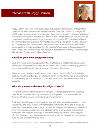 CREATIVITY IN BUSINESS EBOOK ©2012 THE CENTER FOR CREATIVE EMERGENCE HTTP://WWW.CREATIVEEMERGENCE.COM 
21 
Interview with Peggy Holman 
Peggy Holman works with social technologies that engage "whole systems" of people from organizations and communities in creating their own future. She consults on strategies for enabling diverse groups to face complex issues by turning presentation into conversation and passivity into participation. In the second edition of The Change Handbook, she joins with her co-authors to profile sixty-one change processes. Winner of the 2011 gold Nautilus Award for conscious business/leadership, her latest book, Engaging Emergence: Turning Upheaval into Opportunity dives beneath these change methods to share stories that make visible deeper patterns, principles, and practices for change that can guide us through turbulent times. Since 1996, she has worked with a range of organizations, including Microsoft, Biogen Idec, Novartis, Boeing, and the Gates Foundation. 
How does your work engage creativity? 
Much of my work is reminding people of their innate ability to engage with disruption and difference to achieve great outcomes. At the heart of their success is creative engagement – connecting with ideas, each other, the whole system, even themselves. When disturbed, most of us would rather hunker down someplace safe. This attitude kills creativity. Negativity and despair are all around. When you hear them, it’s a great opportunity to creatively engage. Ask a question of possibility. Take a stand for connection in a time of separation. 
What do you see as the New Paradigm of Work? 
I see a shift underway from hierarchies to networks. The implications for what leadership looks like are profound. Not only can it come from anywhere, but if you consider the dynamics of networks, what constitutes leadership varies more. Think about the difference between pack animals, with alpha leaders keeping others in line versus birds, ants, bees, or other animals that seem to function with no one in charge. In hierarchies, a few people make strategic decisions for everyone else. Increasing complexity – a more diverse public, greater access to a broader range of perspectives, technological innovations affecting scale and scope of just about everything – makes this strategy less effective. No longer can a few people with relatively similar backgrounds and perspectives make the best choices for the rest of us.  