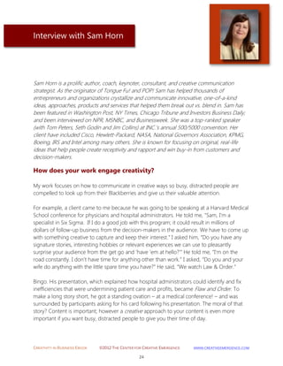 CREATIVITY IN BUSINESS EBOOK ©2012 THE CENTER FOR CREATIVE EMERGENCE HTTP://WWW.CREATIVEEMERGENCE.COM 
24 
Interview with Sam Horn 
Sam Horn is a prolific author, coach, keynoter, consultant, and creative communication strategist. As the originator of Tongue Fu! and POP! Sam has helped thousands of entrepreneurs and organizations crystallize and communicate innovative, one-of-a-kind ideas, approaches, products and services that helped them break out vs. blend in. Sam has been featured in Washington Post, NY Times, Chicago Tribune and Investors Business Daily; and been interviewed on NPR, MSNBC, and Businessweek. She was a top-ranked speaker (with Tom Peters, Seth Godin and Jim Collins) at INC.’s annual 500/5000 convention. Her client have included Cisco, Hewlett-Packard, NASA, National Governors Association, KPMG, Boeing, IRS and Intel among many others. She is known for focusing on original, real-life ideas that help people create receptivity and rapport and win buy-in from customers and decision-makers. 
How does your work engage creativity? 
My work focuses on how to communicate in creative ways so busy, distracted people are compelled to look up from their Blackberries and give us their valuable attention. For example, a client came to me because he was going to be speaking at a Harvard Medical School conference for physicians and hospital administrators. He told me, “Sam, I’m a specialist in Six Sigma. If I do a good job with this program; it could result in millions of dollars of follow-up business from the decision-makers in the audience. We have to come up with something creative to capture and keep their interest.” I asked him, “Do you have any signature stories, interesting hobbies or relevant experiences we can use to pleasantly surprise your audience from the get go and ‘have ‘em at hello?’” He told me, “I’m on the road constantly. I don’t have time for anything other than work.” I asked, “Do you and your wife do anything with the little spare time you have?” He said, “We watch Law & Order.” Bingo. His presentation, which explained how hospital administrators could identify and fix inefficiencies that were undermining patient care and profits, became Flaw and Order. To make a long story short, he got a standing ovation – at a medical conference! – and was surrounded by participants asking for his card following his presentation. The moral of that story? Content is important; however a creative approach to your content is even more important if you want busy, distracted people to give you their time of day.  