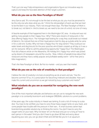 CREATIVITY IN BUSINESS EBOOK ©2012 THE CENTER FOR CREATIVE EMERGENCE HTTP://WWW.CREATIVEEMERGENCE.COM 
25 
That’s just one way I help entrepreneurs and organizations figure out innovative ways to capture and keep the favorable attention of their target customers. 
What do you see as the New Paradigm of Work? 
Jerry Garcia said, “It’s not enough to be the best at what you do; you must be perceived to be the only one who does what you do.” I think the old paradigm of work was that we tried to be the best in our industry. That’s not enough these days. The New Paradigm of Work is to break out, not blend in. And to break out, we need to be one-of-a-kind, not one-of-many. A favorite example of that happened here in the Washington DC area. A restaurant was not getting many people to their Happy Hour. Why? There were dozens of restaurants in the area offering Happy Hours. The manager kept looking for a way they could break out instead of blend in. He noticed that one of their loyal patrons tied his dog up outside while he came in for a cold one. Eureka. Why not have a Happy Hour for dog owners? They could put out water bowls and dog biscuits for the poor pooches who’d been cooped up all day so it was a win for everyone. What to call this petworking opportunity? Yappy Hour! The Washington Post did a feature article on the Alexandria, VA Holiday Inn’s Yappy Hour which was picked up by dozens of newspapers around the country. Now, millions of people know about that restaurant and they have a wildly popular and profitable weekly event – all for free (and a little imagination.) That’s the New Paradigm at Work. Be first-to-market – and you own that market. 
What do you see as the role of creativity in that paradigm? 
I believe the role of creativity is to look at everything we do at work and ask, “Has this become common? If so, it’s a prescription for becoming irrelevant and obsolete. How can I make this current and uncommon so we get noticed by busy customers and media?” 
What mindsets do you see as essential for navigating the new work paradigm? 
One of the most important attitudes and behaviors we can use to navigate the new work paradigm is to constantly brainstorm and strategize ORIGINAL solutions to current problems. A few years ago, the scuba industry in Hawaii was tanking. It costs a lot of money to scuba dive. You have to be certified, you have to carry those heavy oxygen tanks on your back, and some people have trouble with the pressure in their ears. A smart business owner kept brainstorming possible solutions by re-thinking the norms: You don’t have to carry the oxygen tanks on your back. Why not leave ‘em on the boat and just run a long air hose to each person in the water? And you don’t have to go down 80 feet and worry about equalizing your ears; you can go down 8 feet and still feel like you’re in an aquarium  
