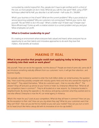 CREATIVITY IN BUSINESS EBOOK ©2012 THE CENTER FOR CREATIVE EMERGENCE HTTP://WWW.CREATIVEEMERGENCE.COM 
26 
MAKING IT REAL 
What is one practice that people could start applying today to bring more creativity into their work or work place? 
Ask yourself, “How can we do the opposite, not the obvious?” People are tired of same old, same old. If we introduce something radically different from our customers’ norm, it will get their attention…and business loyalty. For example, when Enterprise wanted to enter the multi-billion dollar car rental business, the question was, “How could they possibly compete with industry giants Hertz and Avis who owned the majority of the market?” They asked themselves, “What do customers want – that no one else offers?” The answer? Drop off and pick up service at your home or hotel. So, Enterprise offered that. “What do all our competitors have in common?” They’re all located at or near airports. So, Enterprise located in neighborhoods. By doing the opposite vs. the obvious and giving customers what they wanted and no one else offered. Enterprise is now the #1 car rental agency in America. What’s this mean for you? Look at your competitors. What do they all have in common? How can you be the exception to their rule? How can you zig where they zag? What do your customers want that they can’t find? How can you be first-to-market so you own your market? How can you turn a norm on its head (much like Heinz catsup did with its innovative sit-on-its-cap bottle?) 
surrounded by colorful tropical fish. Plus, people don’t have to get certified and it’s a third of the cost, so more people can do it. Voila. What do you call this new sport? Well, using a POP! technique called Half & Half, you describe it as half snorkel – half scuba. It's…SNUBA! What’s your business or line of work? What are the current problems? Why is your product or service becoming outdated? Why are customers not coming back? Rethink your norms. Ask yourself, “Do we HAVE to do it this way? What’s a better way? A faster way? Cheaper way? More efficient way? Come up with a creative solution to a current problem and you and your fellow employees can profit. 
What is Creative Leadership to you? 
It’s creating an environment where everyone feels valued and heard; where everyone has an opportunity to use their talents and innovative approaches to do work they love that matters...that benefits all involved. 
 