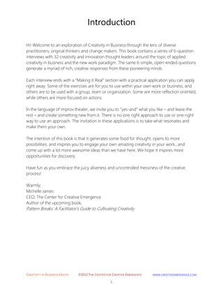 CREATIVITY IN BUSINESS EBOOK ©2012 THE CENTER FOR CREATIVE EMERGENCE HTTP://WWW.CREATIVEEMERGENCE.COM 
1 
Introduction 
Hi! Welcome to an exploration of Creativity in Business through the lens of diverse practitioners, original thinkers and change makers. This book contains a series of 6-question interviews with 32 creativity and innovation thought leaders around the topic of applied creativity in business and the new work paradigm. The same 6 simple, open-ended questions generate a myriad of rich, creative responses from these pioneering minds. 
Each interview ends with a “Making it Real” section with a practical application you can apply right away. Some of the exercises are for you to use within your own work or business, and others are to be used with a group, team or organization. Some are more reflection oriented, while others are more focused on actions. In the language of improv theater, we invite you to “yes-and” what you like – and leave the rest – and create something new from it. There is no one right approach to use or one right way to use an approach. The invitation in these applications is to take what resonates and make them your own. 
The intention of this book is that it generates some food for thought, opens to more possibilities, and inspires you to engage your own amazing creativity in your work…and 
come up with a lot more awesome ideas than we have here. We hope it inspires more opportunities for discovery. 
Have fun as you embrace the juicy aliveness and uncontrolled messiness of the creative process! 
Warmly, 
Michelle James 
CEO, The Center for Creative Emergence Author of the upcoming book, 
Pattern Breaks: A Facilitator’s Guide to Cultivating Creativity 
 