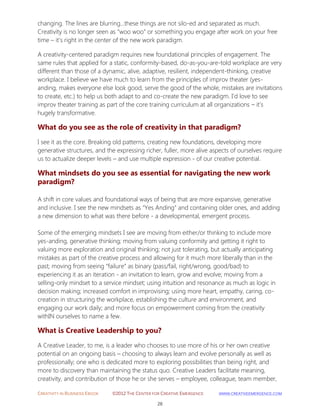 CREATIVITY IN BUSINESS EBOOK ©2012 THE CENTER FOR CREATIVE EMERGENCE HTTP://WWW.CREATIVEEMERGENCE.COM 
28 
changing. The lines are blurring…these things are not silo-ed and separated as much. Creativity is no longer seen as “woo woo” or something you engage after work on your free time – it’s right in the center of the new work paradigm. 
A creativity-centered paradigm requires new foundational principles of engagement. The same rules that applied for a static, conformity-based, do-as-you-are-told workplace are very different than those of a dynamic, alive, adaptive, resilient, independent-thinking, creative workplace. I believe we have much to learn from the principles of improv theater (yes- anding, makes everyone else look good, serve the good of the whole, mistakes are invitations to create, etc.) to help us both adapt to and co-create the new paradigm. I’d love to see improv theater training as part of the core training curriculum at all organizations – it’s hugely transformative. 
What do you see as the role of creativity in that paradigm? 
I see it as the core. Breaking old patterns, creating new foundations, developing more generative structures, and the expressing richer, fuller, more alive aspects of ourselves require us to actualize deeper levels – and use multiple expression - of our creative potential. 
What mindsets do you see as essential for navigating the new work paradigm? 
A shift in core values and foundational ways of being that are more expansive, generative and inclusive. I see the new mindsets as “Yes Anding” and containing older ones, and adding a new dimension to what was there before - a developmental, emergent process. 
Some of the emerging mindsets I see are moving from either/or thinking to include more yes-anding, generative thinking; moving from valuing conformity and getting it right to valuing more exploration and original thinking; not just tolerating, but actually anticipating mistakes as part of the creative process and allowing for it much more liberally than in the past; moving from seeing “failure” as binary (pass/fail, right/wrong, good/bad) to experiencing it as an iteration - an invitation to learn, grow and evolve; moving from a selling-only mindset to a service mindset; using intuition and resonance as much as logic in decision making; increased comfort in improvising; using more heart, empathy, caring, co- creation in structuring the workplace, establishing the culture and environment, and engaging our work daily; and more focus on empowerment coming from the creativity withIN ourselves to name a few. 
What is Creative Leadership to you? 
A Creative Leader, to me, is a leader who chooses to use more of his or her own creative potential on an ongoing basis – choosing to always learn and evolve personally as well as professionally; one who is dedicated more to exploring possibilities than being right, and more to discovery than maintaining the status quo. Creative Leaders facilitate meaning, creativity, and contribution of those he or she serves – employee, colleague, team member,  