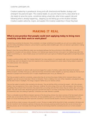 CREATIVITY IN BUSINESS EBOOK ©2012 THE CENTER FOR CREATIVE EMERGENCE HTTP://WWW.CREATIVEEMERGENCE.COM 
29 
MAKING IT REAL 
What is one practice that people could start applying today to bring more creativity into their work or work place? 
Transforming uncertainty into discovery. Once uncertainty is no longer something to be avoided, you can use it as a creative resource. It goes form being intimidating to being fun…and can lead to surprising creative breakthroughs. Here is an exercise to get started in making the unknown your BFF. 
Research shows that moving differently creates new neurological pathways that free up the brain to think differently - an essential ingredient for innovation and new solutions. Moving in non-habitual ways requires the brain to be used in non-habitual ways which then leads to novel thinking. (i.e., improv theater groups use movement warm-ups to get out of habitual thought patterns and get fully present to create). 
I created a workshop activity called The Creativity Walk which has many variations. In it, participants walk, move and nonverbally interact in myriad ways, each one designed to have them experience the conceptual framework of a certain states of being related to aspects of the creative process. One is discovery. 
The Discovery Walk 
In this practice, participants are asked to walk around and engage from a place of certainty, a place where they know the answers. Without exception, inevitably chests pop up, walks become linear and directed, bodies straighten up, eyes focus ahead, etc. Not too much interaction as people move around the room in a rapid, straightforward pace. Focus, yes. Newness, no. 
Then they are asked to walk form uncertainty, a place where they do not know the answers. Bodies shrink, movement slows or stops altogether, eyes dart around or look down. Almost no interaction. There is a feeling in the room of fear, trepidation and judgment as they look like deers frozen in headlights. The energy is stagnant. Neither focus nor newness surfaces. 
They are then asked to transform that uncertainty into discovery. They are told they still do not know the answers - still in the unknown - however, they now experience it from a state of discovery. Suddenly, the entire energy of the room shifts and awakens: they look about thoughtfully, they are fluid in their movement, they explore their surroundings with all of their senses, they are content, alert, curious and present. They look at each other. Movement goes back and forth from linear to non-linear as they keep moving ahead. There is a sense of contentment, ease, and a feeling of openness. Connections are made. Newness is possible. 
There is a noticeable visceral difference between openness of the discovering unknown shut-down stuckness of the fear-based unknown. In both cases, we are with the unknown. In the former, we have possibilities open to us. Once felt in the body (embodied), it is much easier to re-access that feeling later when faced with uncertainty in real work and life situations. Discovery is instant empowerment.  
You can do this as a team or group, or by yourself in a room. The key is to really feel the discomfort of static uncertainty in the body, and then let it transform into the dynamic openness of discovery. By consciously practicing transforming that which we do not know into a discovery process, we can more easily move through the fear of not knowing amidst the uncertainty around us on a more consistent basis. 
customer, participant, etc. Creative Leadership is paradoxical: strong and soft; directional and flexible; strategic and emergent; focused and open. The creative leader, to use and improv terms, does what he or she needs to serve the scene…sometimes taking a lead role, other times support role and following what is already happening….stepping up and letting go as the situation dictates. Creative Leaders welcome, inspire, and awaken the Creative Leadership in those they lead. 
 