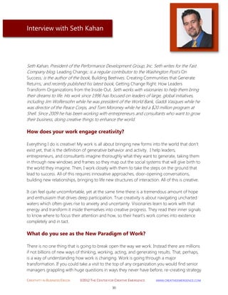 CREATIVITY IN BUSINESS EBOOK ©2012 THE CENTER FOR CREATIVE EMERGENCE HTTP://WWW.CREATIVEEMERGENCE.COM 
30 
Interview with Seth Kahan 
Seth Kahan, President of the Performance Development Group, Inc. Seth writes for the Fast Company blog, Leading Change; is a regular contributor to the Washington Post's On Success; is the author of the book, Building Beehives: Creating Communities that Generate Returns; and recently published his latest book, Getting Change Right: How Leaders Transform Organizations from the Inside Out. Seth works with visionaries to help them bring their dreams to life. His work since 1996 has focused on leaders of large, global initiatives, including Jim Wolfensohn while he was president of the World Bank, Gaddi Vasques while he was director of the Peace Corps, and Tom Moroney while he led a $20 million program at Shell. Since 2009 he has been working with entrepreneurs and consultants who want to grow their business, doing creative things to enhance the world. 
How does your work engage creativity? 
Everything I do is creative! My work is all about bringing new forms into the world that don't exist yet, that is the definition of generative behavior and activity. I help leaders, entrepreneurs, and consultants imagine thoroughly what they want to generate, taking them in through new windows and frames so they map out the social systems that will give birth to the world they imagine. Then, I work closely with them to take the steps on the ground that lead to success. All of this requires innovative approaches, door-opening conversations, building new relationships, bringing to life new structures of interaction. All of this is creative. It can feel quite uncomfortable, yet at the same time there is a tremendous amount of hope and enthusiasm that drives deep participation. True creativity is about navigating uncharted waters which often gives rise to anxiety and uncertainty. Visionaries learn to work with that energy and transform it inside themselves into creative progress. They read their inner signals to know where to focus their attention and how, so their heart's work comes into existence completely and in tact. 
What do you see as the New Paradigm of Work? 
There is no one thing that is going to break open the way we work. Instead there are millions if not billions of new ways of thinking, working, acting, and generating results. That, perhaps, is a way of understanding how work is changing. Work is going through a major transformation. If you could take a visit to the top of any organization you would find senior managers grappling with huge questions in ways they never have before, re-creating strategy  