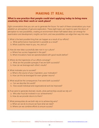 CREATIVITY IN BUSINESS EBOOK ©2012 THE CENTER FOR CREATIVE EMERGENCE HTTP://WWW.CREATIVEEMERGENCE.COM 
32 
MAKING IT REAL 
What is one practice that people could start applying today to bring more creativity into their work or work place? 
Eight conversations that you can use to generate the future. For each of these conversations you must establish an atmosphere of genuine exploration. These eight topics are meant to open the doors of perception to new possibilities, creating an environment where half-baked ideas can emerge for examination and development, insights can form, and new possibilities can edge their way into view. 1. What is the best possible thing that can happen as a result of our efforts? a. What performance improvement is possible as a result? b. What could this mean to you, me, and us? 2. How do new ideas successfully take root in our culture? a. Where has success happened in the past? b. What innovations have we operationalized with good results before? 3. Where do the trajectories of our efforts converge? a. What are the possible synergies if we are both successful? b. How can we leverage each other’s results? 4. What motivates you to succeed? a. What is the source of your inspiration, your motivation? b. How can this be leveraged for even greater returns? 5. What would be the consequences if we were both successful? a. Can we describe this world? b. How would individual and organizational work be improved? 6. If we were to generate dramatic results, what partnerships would we rely on? a. Who else must be involved in our achievements? b. How do we provide returns to them? 7. What prerequisites do we both rely on to achieve big wins? a. What can we do to ensure we have what we need? b. Where can we combine efforts to ensure success? 
 