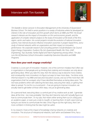 CREATIVITY IN BUSINESS EBOOK ©2012 THE CENTER FOR CREATIVE EMERGENCE HTTP://WWW.CREATIVEEMERGENCE.COM 
33 
Interview with Tim Kastelle 
Tim Kastelle is Senior Lecturer in Innovation Management at the University of Queensland Business School. Tim held in senior positions in a variety of industries where he developed an interest in the role of innovation and firm growth which led to an MBA and PhD. His broad research interests are the impact of innovation on firm and economic growth, and the application of complex network analysis to the study of innovation at the levels of the firm, region, sector and nation. His current projects include the evolution of national innovation systems, how internal structures influence innovation outcomes in project-based firms, and a study of internal networks within an organization and their impact on innovation performance. His corporate research and consulting partners include Brisbane City Council, Ergon Energy Corporation, Fusidium Pty Ltd, Queensland Health, Rio Tinto, GHD Engineering, Teys Australia, Fairfax Digital and Hatch Engineering among others. Tim also runs the UQ Business School’s Innovation Leadership Executive Education and MBA Programs. 
How does your work engage creativity? 
Creativity is a core part of innovation. However, one of the common mistakes that I often see in organizations is that people end up thinking that creativity and innovation are only about generating ideas. When you take this view, then the obvious way to become more creative, and consequently more innovative is to figure out ways to have more ideas. I've done some informal research in my MBA and Executive Education courses, and out of the more than 100 organizations that I've surveyed, only 4 have identified themselves as being ideas-poor. The rest have problems either with selecting the best ideas, executing their ideas, or getting their ideas to spread. To me this is a crucial point - if we are going to improve innovation, we actually need to get better at those other steps, not just at generating ideas. On a personal level, executing ideas is a central part of my creative work as well. I generate ideas all the time - too many probably! But they don't become real until I actually figure out how to communicate them. In my case, that means either writing them out (in a blog post, an academic paper, or even just a note to myself), or teaching them. In both cases I end up trying to use stories to communicate the idea. Once I figure out the right story, then I am more confident in thinking that the idea might be useful. In my research, I look at the impact of knowledge-sharing networks on creativity and innovation. The structure of interpersonal networks, both within and between firms, has a  
