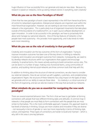 CREATIVITY IN BUSINESS EBOOK ©2012 THE CENTER FOR CREATIVE EMERGENCE HTTP://WWW.CREATIVEEMERGENCE.COM 
34 
huge influence on how successfully firms can generate and execute new ideas. Because my research is based on networks, I end up seeing network stories in everything, even creativity! 
What do you see as the New Paradigm of Work? 
I think that the new paradigm of work is best represented in the shift from hierarchical forms of control to networked organizations. Interpersonal networks are important even within the most hierarchical organization. However, we are starting to see more instances where the network is the organization. This is particularly true of organized movements that take place outside of the boundaries of a traditional firm, as in open source software development, or open innovation. In order to be successful in this paradigm, we have to proactively think about and manage our personal networks. One of the key features of networks is that people have more autonomy - this provides more opportunity, and it also tends to make work more interesting. 
What do you see as the role of creativity in that paradigm? 
Creativity and innovation are the key outcomes of this form of organization. Trying to improve innovation outcomes has been one of the key drivers in shifting to networks. Creativity and innovation are emergent outcomes from networks. Consequently, we need to try develop network structures within our organizations that support and encourage creativity. In practical terms, this means actively working to build connections across silos. This can be done in a number of ways: making cross-functional teams, using communities of practice, and building internal social networks are three common tools that help with this. In addition to thinking about the structure of internal connections, we also have to consider our external networks. How do we connect up with suppliers, customers, and complementary organizations? Again, the structure of these networks has a big impact on the types of ideas we generate and on our ability to execute these ideas. So creativity is a critical outcome of this form of organizing, and we can also be creative in the way that we build our networks. 
What mindsets do you see as essential for navigating the new work paradigm? 
There are several essential behaviors here. The first is that we have to get better at forming connections with people that have different thinking styles and attitudes. A common trap in networks is that people are most likely to form connections with the people that are most similar to themselves. This is the most comfortable approach, however, this approach leads to low levels of diversity in thinking. Groups are more creative and innovative if they are diverse - not necessarily in terms of gender or race, but more importantly in terms of thinking style, culture, and expertise. These types of connections are harder to build and maintain - which is why skill in this area is one key behavior.  