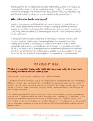 CREATIVITY IN BUSINESS EBOOK ©2012 THE CENTER FOR CREATIVE EMERGENCE HTTP://WWW.CREATIVEEMERGENCE.COM 
35 
MAKING IT REAL 
What is one practice that people could start applying today to bring more creativity into their work or work place? 
I have two tools - one to help with creativity and one to help with networks 1. To improve your creative/innovative outputs, focus on taking action. Pick one great idea you've had that you still haven't executed. Figure out what next steps are needed to test it out, or to make it real. Now here's the hard part - take five minutes right now, and get the first step started. And I really mean right now - don't read the next tip, or the last answer. Take some action, then come back and finish reading. It's only through action that we make our ideas real. 
2. For building your networks, I'm going to recommend something that Tom Peters has been advocating for a long time: think of the freakiest person you know in your organization - someone that just seems weird, or that makes you uncomfortable - and invite them to lunch, or a coffee. When you're with them, ask about what they're working on right now, or what they find interesting. If you do this, you'll probably end up with some ideas that you would never have gotten otherwise, and more importantly, you just added some real diversity to your personal network. 
The attitudes that drive this behavior are curiosity and empathy. Curiosity is obviously a key component of creativity, but it is also important in network building. It is easier to make connections with people with diverse mindsets if you are genuinely curious about how they view things. Empathy then allows you to understand these divergent viewpoints. 
What is Creative Leadership to you? 
Innovation is just as important in leadership and management as it is in any other part of work. People often think that innovation is just about coming up with new products or services, but one of the most important forms of innovation is coming up with new ways of doing things. Creative Leadership is about doing precisely that - developing innovative ways to lead and manage. In more practical terms, Creative Leadership is mainly about two things: inspiration and removing obstacles. Leaders need to show people where the organization might be heading, and they need to inspire people to head in that direction. In order to do this successfully, leaders need to remove obstacles along the path. In a networked organization, the job of the leader is not to tell people what to do, but rather to figure out what might stop them from doing the things that need to get done and addressing those problems. The best leaders are the ones that realize that management is a support role, not a directive one. 
 