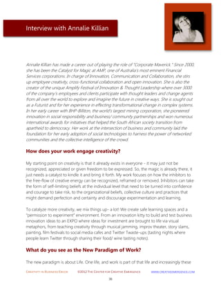 CREATIVITY IN BUSINESS EBOOK ©2012 THE CENTER FOR CREATIVE EMERGENCE HTTP://WWW.CREATIVEEMERGENCE.COM 
36 
Interview with Annalie Killian 
Annalie Killian has made a career out of playing the role of "Corporate Maverick." Since 2000, she has been the Catalyst for Magic at AMP, one of Australia’s most eminent Financial Services corporations. In charge of Innovation, Communication and Collaboration, she stirs up employee creativity, cross-functional collaboration and open innovation. She is also the creator of the unique Amplify Festival of Innovation & Thought Leadership where over 3000 of the company’s employees and clients participate with thought leaders and change agents from all over the world to explore and imagine the future in creative ways. She is sought out as a Futurist and for her experience in effecting transformational change in complex systems. In her early career with BHP-Billiton, the world’s largest mining corporation, she pioneered innovation in social responsibility and business/ community partnerships and won numerous international awards for initiatives that helped the South African society transition from apartheid to democracy. Her work at the intersection of business and community laid the foundation for her early adoption of social technologies to harness the power of networked communities and the collective intelligence of the crowd. 
How does your work engage creativity? 
My starting point on creativity is that it already exists in everyone - it may just not be recognized, appreciated or given freedom to be expressed. So, the magic is already there, it just needs a catalyst to kindle it and bring it forth. My work focuses on how the inhibitors to the free-flow of creative energy can be recognized, reframed or removed. Inhibitors can take the form of self-limiting beliefs at the individual level that need to be turned into confidence and courage to take risk, to the organizational beliefs, collective culture and practices that might demand perfection and certainty and discourage experimentation and learning. To catalyze more creativity, we mix things up- a lot! We create safe learning spaces and a “permission to experiment” environment. From an innovation kitty to build and test business innovation ideas to an EXPO where ideas for investment are brought to life via visual metaphors, from teaching creativity through musical jamming, improv theater, story slams, painting, film festivals to social media cafes and Twitter Twaste-ups (tasting nights where people learn Twitter through sharing their food/ wine tasting notes). 
What do you see as the New Paradigm of Work? 
The new paradigm is about Life. One life, and work is part of that life and increasingly these  