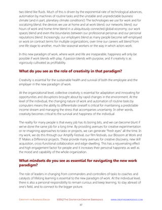 CREATIVITY IN BUSINESS EBOOK ©2012 THE CENTER FOR CREATIVE EMERGENCE HTTP://WWW.CREATIVEEMERGENCE.COM 
37 
two blend like fluids. Much of this is driven by the exponential rate of technological advances, automation by machines of routine tasks and the unstable and unpredictable business climate (and in part, planetary climate conditions!) The technologies we use for work and for socializing blend; the devices we use at home and at work blend; our networks blend; our hours of work and home-time blend in a ubiquitously connected global economy; our work spaces blend and even the boundaries between our professional personas and our personal reputations blend. Increasingly, our employers blend as many people become self-employed or work on contract terms for multiple organizations, over time our careers will blend from one life stage to another, much like seasonal workers or the way in which actors work. In this new paradigm of work, where work and life are inseparable, happiness will only be possible if work blends with play, if passion blends with purpose, and if creativity is as vigorously cultivated as profitability. 
What do you see as the role of creativity in that paradigm? 
Creativity is essential for the sustainable health and survival of both the employee and the employer in the new paradigm of work. At the organizational level, collective creativity is essential for adaptation and innovating for opportunities and disruptions brought about by rapid changes in the environment. At the level of the individual, the changing nature of work and automation of routine tasks by computers means the ability to differentiate oneself is critical for maintaining a predictable income stream and managing the stress that accompanies uncertainty. In other words, creativity becomes critical to the survival and happiness of the individual. The reality for many people is that every job has its boring bits, and we can become blunt if we’ve done the same job for a long time. By providing avenues for creative experimentation or re-imagining approaches to tasks or projects, we can generate “fresh eyes” all the time. In my work, we do this through our Amplify Festival, our film festivals, our Blossom at Work and IT Makes a Difference projects. These provide many avenues for creative discovery, new skill acquisition, cross-functional collaboration and edge-dwelling. This has a rejuvenating effect and high engagement factor for people and it increases their personal happiness as well as the mood and capability of the whole organization. 
What mindsets do you see as essential for navigating the new work paradigm? 
The role of leaders in changing from commanders and controllers of tasks to coaches and catalysts of lifelong learning is essential to the new paradigm of work. At the individual level, there is also a personal responsibility to remain curious and keep learning, to stay abreast of one’s field, and to connect to the bigger picture. 
 