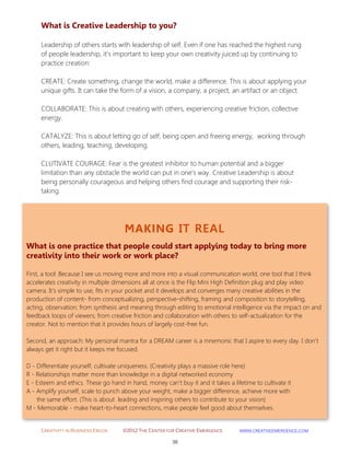 CREATIVITY IN BUSINESS EBOOK ©2012 THE CENTER FOR CREATIVE EMERGENCE HTTP://WWW.CREATIVEEMERGENCE.COM 
38 
MAKING IT REAL 
What is one practice that people could start applying today to bring more creativity into their work or work place? 
First, a tool: Because I see us moving more and more into a visual communication world, one tool that I think accelerates creativity in multiple dimensions all at once is the Flip Mini High Definition plug and play video camera. It’s simple to use, fits in your pocket and it develops and converges many creative abilities in the production of content- from conceptualizing, perspective-shifting, framing and composition to storytelling, acting, observation; from synthesis and meaning through editing to emotional intelligence via the impact on and feedback loops of viewers; from creative friction and collaboration with others to self-actualization for the creator. Not to mention that it provides hours of largely cost-free fun. Second, an approach: My personal mantra for a DREAM career is a mnemonic that I aspire to every day. I don’t always get it right but it keeps me focused. D - Differentiate yourself, cultivate uniqueness. (Creativity plays a massive role here) R - Relationships matter more than knowledge in a digital networked economy E - Esteem and ethics. These go hand in hand, money can’t buy it and it takes a lifetime to cultivate it A - Amplify yourself, scale to punch above your weight, make a bigger difference, achieve more with the same effort. (This is about leading and inspiring others to contribute to your vision) M - Memorable - make heart-to-heart connections, make people feel good about themselves. 
What is Creative Leadership to you? 
Leadership of others starts with leadership of self. Even if one has reached the highest rung of people leadership, it’s important to keep your own creativity juiced up by continuing to practice creation: CREATE: Create something, change the world, make a difference. This is about applying your unique gifts. It can take the form of a vision, a company, a project, an artifact or an object. 
COLLABORATE: This is about creating with others, experiencing creative friction, collective energy. 
CATALYZE: This is about letting go of self, being open and freeing energy, working through others, leading, teaching, developing. 
CLUTIVATE COURAGE: Fear is the greatest inhibitor to human potential and a bigger limitation than any obstacle the world can put in one’s way. Creative Leadership is about being personally courageous and helping others find courage and supporting their risk- taking. 
 