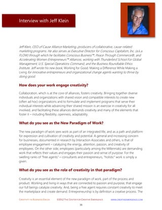 CREATIVITY IN BUSINESS EBOOK ©2012 THE CENTER FOR CREATIVE EMERGENCE HTTP://WWW.CREATIVEEMERGENCE.COM 
39 
Interview with Jeff Klein 
Jeff Klein, CEO of Cause Alliance Marketing, producers of collaborative, cause-related marketing programs. He also serves as Executive Director for Conscious Capitalism, Inc. (a.k.a. FLOW) through which he facilitates Conscious Business™, Peace Through Commerce®, and Accelerating Women Entrepreneurs™ Alliances, working with Thunderbird School For Global Management, U.S. Special Operations Command, and the Business Roundtable Ethics Institute. Jeff wrote his new book, Working for Good: Making a Difference While Making a Living for innovative entrepreneurs and organizational change agents wanting to thrive by doing good. 
How does your work engage creativity? 
Collaboration, which is at the core of alliances, fosters creativity. Bringing together diverse individuals and organizations with shared vision and compatible interests to create new (often ad hoc) organizations and to formulate and implement programs that serve their individual interests while advancing their shared mission is an exercise in creativity for all involved, and facilitating these alliances demands creativity and many of the elements that foster it – including flexibility, openness, adaptability. 
What do you see as the New Paradigm of Work? 
The new paradigm of work sees work as part of an integrated life, and as a path and platform for expression and cultivation of creativity and potential. A general and increasing concern for businesses, documented in research by Interaction Associates and others, is that of employee engagement – catalyzing the energy, attention, passion, and creativity of employees. On the other side, employees (particularly among the Millennials) are demanding work that reflects their values and engages their passion and sense of purpose. For the swelling ranks of “free agents” – consultants and entrepreneurs, “holistic” work is simply a given. 
What do you see as the role of creativity in that paradigm? 
Creativity is an essential element of the new paradigm of work, part of the process and product. Working and living in ways that are connected to passion and purpose, that engage our full beings catalyze creativity. And, being a free agent requires constant creativity to meet the marketplace and create demand. Entrepreneurship is by definition a creative process. The  