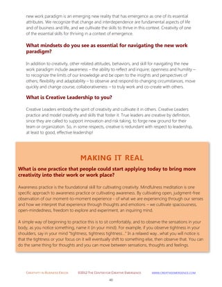 CREATIVITY IN BUSINESS EBOOK ©2012 THE CENTER FOR CREATIVE EMERGENCE HTTP://WWW.CREATIVEEMERGENCE.COM 
40 
MAKING IT REAL 
What is one practice that people could start applying today to bring more creativity into their work or work place? 
Awareness practice is the foundational skill for cultivating creativity. Mindfulness meditation is one specific approach to awareness practice or cultivating awareness. By cultivating open, judgment-free observation of our moment-to-moment experience - of what we are experiencing through our senses and how we interpret that experience through thoughts and emotions – we cultivate spaciousness, open-mindedness, freedom to explore and experiment, an inquiring mind. 
A simple way of beginning to practice this is to sit comfortably, and to observe the sensations in your body, as you notice something, name it (in your mind). For example, if you observe tightness in your shoulders, say in your mind “tightness, tightness tightness…” In a relaxed way…what you will notice is that the tightness or your focus on it will eventually shift to something else, then observe that. You can do the same thing for thoughts and you can move between sensations, thoughts and feelings. 
new work paradigm is an emerging new reality that has emergence as one of its essential attributes. We recognize that change and interdependence are fundamental aspects of life and of business and life, and we cultivate the skills to thrive in this context. Creativity of one of the essential skills for thriving in a context of emergence. 
What mindsets do you see as essential for navigating the new work paradigm? 
In addition to creativity, other related attitudes, behaviors, and skill for navigating the new work paradigm include awareness – the ability to reflect and inquire; openness and humility – to recognize the limits of our knowledge and be open to the insights and perspectives of others; flexibility and adaptability – to observe and respond to changing circumstances, move quickly and change course; collaborativeness – to truly work and co-create with others. 
What is Creative Leadership to you? 
Creative Leaders embody the spirit of creativity and cultivate it in others. Creative Leaders practice and model creativity and skills that foster it. True leaders are creative by definition, since they are called to support innovation and risk taking, to forge new ground for their team or organization. So, in some respects, creative is redundant with respect to leadership, at least to good, effective leadership! 
 