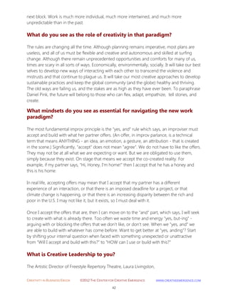 CREATIVITY IN BUSINESS EBOOK ©2012 THE CENTER FOR CREATIVE EMERGENCE HTTP://WWW.CREATIVEEMERGENCE.COM 
42 
next block. Work is much more individual, much more intertwined, and much more unpredictable than in the past. 
What do you see as the role of creativity in that paradigm? 
The rules are changing all the time. Although planning remains imperative, most plans are useless, and all of us must be flexible and creative and autonomous and skilled at surfing change. Although there remain unprecedented opportunities and comforts for many of us, times are scary in all sorts of ways. Economically, environmentally, socially. It will take our best selves to develop new ways of interacting with each other to transcend the violence and mistrusts and that continue to plague us. It will take our most creative approaches to develop sustainable practices and keep the global community (and the globe) healthy and thriving. The old ways are failing us, and the stakes are as high as they have ever been. To paraphrase Daniel Pink, the future will belong to those who can flex, adapt, empathize, tell stories, and create. What mindsets do you see as essential for navigating the new work paradigm? 
The most fundamental improv principle is the "yes, and" rule which says, an improviser must accept and build with what her partner offers. (An offer, in improv parlance, is a technical term that means ANYTHING - an idea, an emotion, a gesture, an attribution - that is created in the scene.) Significantly, "accept" does not mean "agree". We do not have to like the offers. They may not be at all what we are expecting or want. But we are obligated to use them, simply because they exist. On stage that means we accept the co-created reality. For example, if my partner says, "Hi, Honey, I'm home!" then I accept that he has a honey and this is his home. 
In real life, accepting offers may mean that I accept that my partner has a different experience of an interaction, or that there is an imposed deadline for a project, or that climate change is happening, or that there is an increasing disparity between the rich and poor in the U.S. I may not like it, but it exists, so I must deal with it. Once I accept the offers that are, then I can move on to the "and" part, which says, I will seek to create with what is already there. Too often we waste time and energy "yes, but-ing" - arguing with or blocking the offers that we don't like, or don't see. When we "yes, and" we are able to build with whatever has come before. Want to get better at "yes, anding"? Start by shifting your internal question when faced with something unexpected or unattractive from "Will I accept and build with this?" to "HOW can I use or build with this?" 
What is Creative Leadership to you? 
The Artistic Director of Freestyle Repertory Theatre, Laura Livingston,  