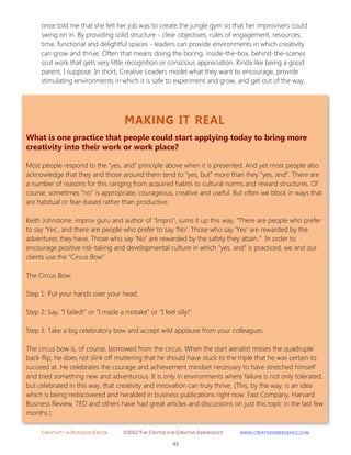 CREATIVITY IN BUSINESS EBOOK ©2012 THE CENTER FOR CREATIVE EMERGENCE HTTP://WWW.CREATIVEEMERGENCE.COM 
43 
MAKING IT REAL 
What is one practice that people could start applying today to bring more creativity into their work or work place? 
Most people respond to the "yes, and" principle above when it is presented. And yet most people also acknowledge that they and those around them tend to "yes, but" more than they "yes, and". There are a number of reasons for this ranging from acquired habits to cultural norms and reward structures. Of course, sometimes "no" is appropriate, courageous, creative and useful. But often we block in ways that are habitual or fear-based rather than productive. Keith Johnstone, improv guru and author of "Impro", sums it up this way, “There are people who prefer to say ‘Yes’, and there are people who prefer to say ‘No’. Those who say ‘Yes’ are rewarded by the adventures they have. Those who say ‘No’ are rewarded by the safety they attain.” In order to encourage positive risk-taking and developmental culture in which "yes, and" is practiced, we and our clients use the "Circus Bow". The Circus Bow: Step 1: Put your hands over your head. Step 2: Say, "I failed!" or "I made a mistake" or "I feel silly!" Step 3: Take a big celebratory bow and accept wild applause from your colleagues. The circus bow is, of course, borrowed from the circus. When the start aerialist misses the quadruple back-flip, he does not slink off muttering that he should have stuck to the triple that he was certain to succeed at. He celebrates the courage and achievement mindset necessary to have stretched himself and tried something new and adventurous. It is only in environments where failure is not only tolerated, but celebrated in this way, that creativity and innovation can truly thrive. (This, by the way, is an idea which is being rediscovered and heralded in business publications right now. Fast Company, Harvard Business Review, TED and others have had great articles and discussions on just this topic in the last few months.) 
once told me that she felt her job was to create the jungle gym so that her improvisers could swing on in. By providing solid structure - clear objectives, rules of engagement, resources, time, functional and delightful spaces - leaders can provide environments in which creativity can grow and thrive. Often that means doing the boring, inside-the-box, behind-the-scenes scut work that gets very little recognition or conscious appreciation. Kinda like being a good parent, I suppose. In short, Creative Leaders model what they want to encourage, provide stimulating environments in which it is safe to experiment and grow, and get out of the way. 
 