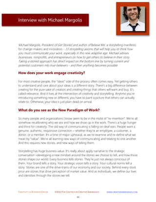 CREATIVITY IN BUSINESS EBOOK ©2012 THE CENTER FOR CREATIVE EMERGENCE HTTP://WWW.CREATIVEEMERGENCE.COM 
44 
Interview with Michael Margolis 
Michael Margolis, President of Get Storied and author of Believe Me: a storytelling manifesto for change-makers and innovators - 15 storytelling axioms that will help you re-think how you must communicate your work, especially in this new adaptive age. Michael advises businesses, nonprofits, and entrepreneurs on how to get others to believe in their story. Taking a storied approach has direct impact on the bottom line by turning current and potential customers into true-believers - and then anything becomes possible. 
How does your work engage creativity? 
For most creative people, the “ideas” side of the process often comes easy. Yet getting others to understand and care about your ideas is a different story. There’s a big difference between creating for the pure sake of creation and creating things that others will want and buy. It’s called relevance. And it lives at the intersection of creativity and storytelling. Anytime you’re introducing something new or different, you have to paint a picture that others can actually relate to. Otherwise, your idea is just plain dead on arrival. 
What do you see as the New Paradigm of Work? 
So many people and organizations I know seem to be in the midst of “re-invention”. We’re all somehow recalibrating who we are and how we show up in the work. There’s a huge hunger and thirst for creativity. The old way of communicating is falling on deaf ears. People want a genuine, authentic, responsive connection – whether they’re an employee, a customer, a donor, or a member. It’s a time of major upheaval, as we re-examine and re-define what we mean by “value”. We’re all learning new ways of communicating and relating to one another. And this requires new stories, and new ways of telling them. 
Storytelling has huge business value. It’s really about apply narrative to the strategic conversation –developing a new mindset around the stories we choose to tell, and how those stories shape our world. Every business tells stories. They’re just not always conscious of them. Your brand tells a story. Your strategic vision tells a story. Your cultural norms tell a story. Stories are one of the drive-trains of our economy and our society. Behind every stock price are stories that drive perception of market value. And as individuals, we define our lives and identities through the stories we tell. 
 