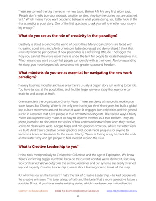 CREATIVITY IN BUSINESS EBOOK ©2012 THE CENTER FOR CREATIVE EMERGENCE HTTP://WWW.CREATIVEEMERGENCE.COM 
45 
These are some of the big themes in my new book, Believe Me. My very first axiom says, “People don’t really buy your product, solution, or idea, they buy the stories that are attached to it.” Which means if you want people to believe in what you’re doing, you better look at the characteristics of your story. One of the first questions to ask yourself is whether your story is big enough? 
What do you see as the role of creativity in that paradigm? 
Creativity is about expanding the world of possibilities. Many organizations are faced with increasing constraints and plenty of reasons to be depressed and demoralized. I think that creativity from the perspective of new possibilities is a refreshing attitude. The bigger the story you can tell, the more room there is under the tent for people to locate themselves in it. Which means you want a story that people can identify with as their own. Also by expanding the story, you move beyond old constraints into greater space and freedom. 
What mindsets do you see as essential for navigating the new work paradigm? 
In every business, industry and issue area there’s usually a bigger story just waiting to be told. You have to look at the possibilities, and find the larger universal story that everyone can relate to and accept as truth. 
One example is the organization Charity: Water. There are plenty of nonprofits working on water issues, but Charity: Water is the only one that in just three short years has built a global pop culture movement around the issue of water. It engages both celebrities and the general public in a manner that turns people in true committed evangelists. The various ways Charity Water packages the story makes it so easy to become invested as a true believer. They ask photo journalists to document the stories of how communities transform when they receive access to clean water wells. Google Maps and info-graphics show you where the water wells are built. And there’s creative banner graphics and social media plug-ins for anyone to become a brand ambassador for the cause. Charity: Water is finding a way to crack the code on the water story and get people to feel invested around the issue. 
What is Creative Leadership to you? 
I think back metaphorically to Christopher Columbus and the Age of Exploration. We know there’s something bigger out there, because the current world as we’ve defined it, feels way too constrained. We’ve outgrown the existing container and our systems are clearly strained beyond capacity. Creative Leadership to me is about learning how to travel off the map. 
But what lies out on the horizon? That’s the task of Creative Leadership – to lead people into the creative unknown. This takes a leap of faith and the belief that a more generative future is possible. If not, all you have are the existing stories, which have been over-rationalized to  