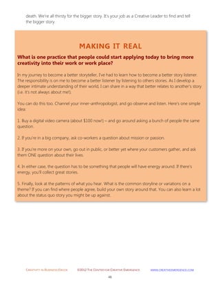 CREATIVITY IN BUSINESS EBOOK ©2012 THE CENTER FOR CREATIVE EMERGENCE HTTP://WWW.CREATIVEEMERGENCE.COM 
46 
MAKING IT REAL 
What is one practice that people could start applying today to bring more creativity into their work or work place? 
In my journey to become a better storyteller, I’ve had to learn how to become a better story listener. The responsibility is on me to become a better listener by listening to others stories. As I develop a deeper intimate understanding of their world, I can share in a way that better relates to another’s story (i.e. it's not always about me!). 
You can do this too. Channel your inner-anthropologist, and go observe and listen. Here’s one simple idea: 
1. Buy a digital video camera (about $100 now!) – and go around asking a bunch of people the same question. 
2. If you’re in a big company, ask co-workers a question about mission or passion. 
3. If you’re more on your own, go out in public, or better yet where your customers gather, and ask them ONE question about their lives. 
4. In either case, the question has to be something that people will have energy around. If there’s energy, you’ll collect great stories. 
5. Finally, look at the patterns of what you hear. What is the common storyline or variations on a theme? If you can find where people agree, build your own story around that. You can also learn a lot about the status quo story you might be up against. 
death. We’re all thirsty for the bigger story. It’s your job as a Creative Leader to find and tell the bigger story. 
 