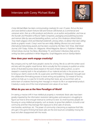 CREATIVITY IN BUSINESS EBOOK ©2012 THE CENTER FOR CREATIVE EMERGENCE HTTP://WWW.CREATIVEEMERGENCE.COM 
3 
Interview with Corey Michael Blake 
Corey Michael Blake has been communicating creatively for over 15 years, first as the face and voice behind a dozen Fortune 500 and Fortune 100 brands as a commercial and voiceover actor, then as a film producer and director, as an author and publisher, and now as the founder and President of Round Table Companies, packaging and publishing business and memoir titles by new and bestselling authors, such as Chris Anderson (Wired Editor), Tony Hsieh (Zappos CEO) and Marshall Goldsmith, among others, to deliver their best-selling books as graphic novels. Corey’s work has won Addy, Belding, Bronze Lion and London International Advertising awards and has been covered by the New York Times, Wall Street Journal, USA Today, Forbes, Inc. Magazine, Wired Magazine, Barron’s, Publisher’s Weekly, School Library Journal, Fox News, Bloomberg TV, and Investor’s Business Daily and my writing has been published in Writer Magazine, Script Magazine and on StartUp Nation. 
How does your work engage creativity? 
My company and my staff share people's stories for a living. We do so with the written word and also with the graphic novel format. We're actually the first company to publish an entire series of illustrated business books based on the work of best-selling authors, so we're steeped in creativity both in the actualization of our material and also in the process we use to bring our client's visions to life. As a past actor and filmmaker in Hollywood, I brought over the collaborative filmmaking process to book writing and publishing. So instead of forcing authors to hole up in a cave for 6 months writing their book, we surround them with an entire team of creatives that bring their message or mission to life in an experiential product. Creativity is easily one of the most emphasized core values of our team. 
What do you see as the New Paradigm of Work? 
I'm seeing a massive shift in how intellectual property is monetized. Book sales have been greatly impacted by the information revolution taking place and everyone is struggling to figure out how to drive enough revenue to continue to exist. So smart business people are focusing on using intellectual property, such as books, to grow their platform, to build a real community and then they leverage their exposure to drive sales of services, merchandise, workshops, etc. The power of community is becoming so explosive that folks who get in the game thinking that book sales are the end result are completely missing the boat and often disappointed with the results. 
 