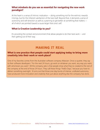 CREATIVITY IN BUSINESS EBOOK ©2012 THE CENTER FOR CREATIVE EMERGENCE HTTP://WWW.CREATIVEEMERGENCE.COM 
48 
MAKING IT REAL 
What is one practice that people could start applying today to bring more creativity into their work or work place? 
One of my favorites comes from the Australian software company Atlassian. Once a quarter, they say to their software developers: "For the next 24 hours, go work on whatever you want, any way you want, with whomever you want." All the company asks is that people show what they've created to the rest of the company at the end of those 24 hours. They call these things "FedEx Days," because you have to deliver something overnight. It turns out that those one-day bursts of intense, undiluted autonomy have produced more innovation and creativity than just about anything else the company has done. 
What mindsets do you see as essential for navigating the new work paradigm? 
At the heart is a sense of intrinsic motivation -- doing something not for the extrinsic rewards 
it brings, but for the inherent satisfaction of the task itself. Beyond that, it demands a sense of autonomy and self-direction as well as a yearning to get better at something that matters -- all of which are pointed toward a cause larger than one's self. 
What is Creative Leadership to you? 
It's providing the context and environment that allows people to do their best work -- and then getting out of their way. 
 