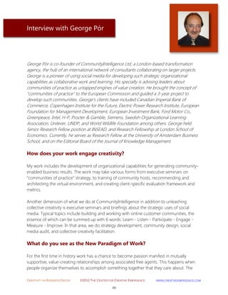 CREATIVITY IN BUSINESS EBOOK ©2012 THE CENTER FOR CREATIVE EMERGENCE HTTP://WWW.CREATIVEEMERGENCE.COM 
49 
Interview with George Pór 
George Pór is co-founder of CommunityIntelligence Ltd, a London-based transformation agency, the hub of an international network of consultants collaborating on larger projects. George is a pioneer of using social media for developing such strategic organizational capabilities as collaborative work and learning. His specialty is advising leaders about communities of practice as untapped engines of value creation. He brought the concept of "communities of practice" to the European Commission and guided a 3-year project to develop such communities. George’s clients have included Canadian Imperial Bank of Commerce, Copenhagen Institute for the Future, Electric Power Research Institute, European Foundation for Management Development, European Investment Bank, Ford Motor Co., Greenpeace, Intel, H-P, Procter & Gamble, Siemens, Swedish Organizational Learning Association, Unilever, UNDP, and World Wildlife Foundation among others. George held Senior Research Fellow position at INSEAD, and Research Fellowship at London School of Economics. Currently, he serves as Research Fellow at the University of Amsterdam Business School, and on the Editorial Board of the Journal of Knowledge Management. 
How does your work engage creativity? 
My work includes the development of organizational capabilities for generating community- enabled business results. The work may take various forms from executive seminars on “communities of practice” strategy, to training of community hosts, recommending and architecting the virtual environment, and creating client-specific evaluation framework and metrics. Another dimension of what we do at CommunityIntelligence in addition to unleashing collective creativity is executive seminars and briefings about the strategic uses of social media. Typical topics include building and working with online customer communities, the essence of which can be summed up with 6 words: Learn - Listen - Participate - Engage - Measure - Improve. In that area, we do strategy development, community design, social media audit, and collective creativity facilitation. 
What do you see as the New Paradigm of Work? 
For the first time in history work has a chance to become passion manifest in mutually supportive, value-creating relationships among associated free agents. This happens when people organize themselves to accomplish something together that they care about. The  