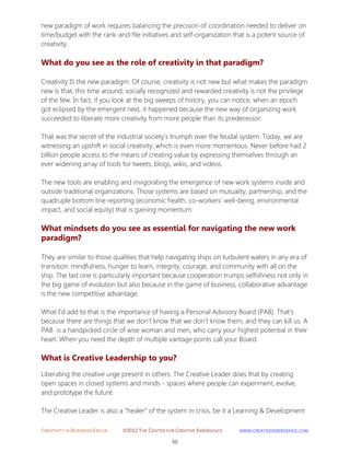 CREATIVITY IN BUSINESS EBOOK ©2012 THE CENTER FOR CREATIVE EMERGENCE HTTP://WWW.CREATIVEEMERGENCE.COM 
50 
new paradigm of work requires balancing the precision of coordination needed to deliver on time/budget with the rank-and-file initiatives and self-organization that is a potent source of creativity. 
What do you see as the role of creativity in that paradigm? 
Creativity IS the new paradigm. Of course, creativity is not new but what makes the paradigm new is that, this time around, socially recognized and rewarded creativity is not the privilege of the few. In fact, if you look at the big sweeps of history, you can notice, when an epoch got eclipsed by the emergent next, it happened because the new way of organizing work succeeded to liberate more creativity from more people than its predecessor. That was the secret of the industrial society’s triumph over the feudal system. Today, we are witnessing an upshift in social creativity, which is even more momentous. Never before had 2 billion people access to the means of creating value by expressing themselves through an ever widening array of tools for tweets, blogs, wikis, and videos. The new tools are enabling and invigorating the emergence of new work systems inside and outside traditional organizations. Those systems are based on mutuality, partnership, and the quadruple bottom line reporting (economic health, co-workers’ well-being, environmental impact, and social equity) that is gaining momentum. 
What mindsets do you see as essential for navigating the new work paradigm? 
They are similar to those qualities that help navigating ships on turbulent waters in any era of transition: mindfulness, hunger to learn, integrity, courage, and community with all on the ship. The last one is particularly important because cooperation trumps selfishness not only in the big game of evolution but also because in the game of business, collaborative advantage is the new competitive advantage. What I’d add to that is the importance of having a Personal Advisory Board (PAB). That’s because there are things that we don’t know that we don’t know them, and they can kill us. A PAB is a handpicked circle of wise woman and men, who carry your highest potential in their heart. When you need the depth of multiple vantage points call your Board. 
What is Creative Leadership to you? 
Liberating the creative urge present in others. The Creative Leader does that by creating open spaces in closed systems and minds - spaces where people can experiment, evolve, and prototype the future. The Creative Leader is also a “healer” of the system in crisis, be it a Learning & Development  