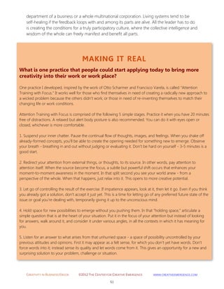 CREATIVITY IN BUSINESS EBOOK ©2012 THE CENTER FOR CREATIVE EMERGENCE HTTP://WWW.CREATIVEEMERGENCE.COM 
51 
MAKING IT REAL 
What is one practice that people could start applying today to bring more creativity into their work or work place? 
One practice I developed, inspired by the work of Otto Scharmer and Francisco Varela, is called “Attention Training with Focus.” It works well for those who find themselves in need of creating a radically new approach to a wicked problem because the others didn’t work; or those in need of re-inventing themselves to match their changing life or work conditions. Attention Training with Focus is comprised of the following 5 simple stages. Practice it when you have 20 minutes free of distractions. A relaxed but alert body posture is also recommended. You can do it with eyes open or closed, whichever is more comfortable. 1. Suspend your inner chatter. Pause the continual flow of thoughts, images, and feelings. When you shake off already-formed concepts, you’ll be able to create the opening needed for something new to emerge. Observe your breath - breathing in and out without judging or evaluating it. Don’t be hard on yourself - 3-5 minutes is a good start. 2. Redirect your attention from external things, or thoughts, to its source. In other words, pay attention to attention itself. When the source become the focus, a subtle but powerful shift occurs that enhances your moment-to-moment awareness in the moment. In that split second you see your world anew - from a perspective of the whole. When that happens, just relax into it. This opens to more creative potential. 3. Let go of controlling the result of the exercise. If impatience appears, look at it, then let it go. Even if you think you already got a solution, don’t accept it just yet. This is a time for letting go of any preferred future state of the issue or goal you’re dealing with, temporarily giving it up to the unconscious mind. 4. Hold space for new possibilities to emerge without you pushing them. In that “holding space,” articulate a simple question that is at the heart of your situation. Put it in the focus of your attention but instead of looking for answers, walk around it, and consider it under various angles, in all the contexts in which it has meaning for you. 5. Listen for an answer to what arises from that unhurried space - a space of possibility uncontrolled by your previous attitudes and opinions. First it may appear as a felt sense, for which you don’t yet have words. Don’t force words into it; instead sense its quality and let words come from it. This gives an opportunity for a new and surprising solution to your problem, challenge or situation. 
department of a business or a whole multinational corporation. Living systems tend to be self-healing if the feedback loops with and among its parts are alive. All the leader has to do is creating the conditions for a truly participatory culture, where the collective intelligence and wisdom of the whole can freely manifest and benefit all parts. 
 