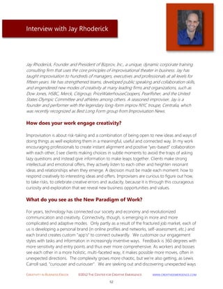 CREATIVITY IN BUSINESS EBOOK ©2012 THE CENTER FOR CREATIVE EMERGENCE HTTP://WWW.CREATIVEEMERGENCE.COM 
52 
Interview with Jay Rhoderick 
Jay Rhoderick, Founder and President of Bizprov, Inc., a unique, dynamic corporate training consulting firm that uses the core principles of improvisational theater in business. Jay has taught improvisation to hundreds of managers, executives and professionals at all levels for fifteen years. He has strengthened teams, developed public speaking and collaboration skills, and engendered new modes of creativity at many leading firms and organizations, such as Dow Jones, HSBC, Merck, Citigroup, PriceWaterhouseCoopers, Pearlfisher, and the United States Olympic Committee and athletes among others. A seasoned improviser, Jay is a founder and performer with the legendary long-form improv NYC troupe, Centralia, which was recently recognized as Best Long Form group from Improvisation News. 
How does your work engage creativity? 
Improvisation is about risk-taking and a combination of being open to new ideas and ways of doing things as well exploiting them in a meaningful, useful and connected way. In my work encouraging professionals to create instant alignment and positive “yes-based” collaboration with each other, I see clients making choices in subtle moments to avoid the traps of asking lazy questions and instead give information to make leaps together. Clients make strong intellectual and emotional offers, they actively listen to each other and heighten resonant ideas and relationships when they emerge. A decision must be made each moment: how to respond creatively to interesting ideas and offers. Improvisers are curious to figure out how, to take risks, to celebrate creative errors and audacity, because it is through this courageous curiosity and exploration that we reveal new business opportunities and values. 
What do you see as the New Paradigm of Work? 
For years, technology has connected our society and economy and revolutionized communication and creativity. Connectivity, though, is emerging in more and more complicated and adaptive modes. Only partly as a result of the fractured job market, each of us is developing a personal brand (in online profiles and networks, self-assessment, etc.) and each brand creates custom "app's" to connect outwardly. We customize our engagement styles with tasks and information in increasingly inventive ways. Feedback is 360 degrees with more sensitivity and entry points and thus ever more comprehensive. As workers and bosses see each other in a more holistic, multi-faceted way, it makes possible more moves, often in unexpected directions. The complexity grows more chaotic, but we're also getting, as Lewis Carroll said, "curiouser and curiouser". We are seeking out and discovering unexpected ways  