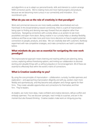 CREATIVITY IN BUSINESS EBOOK ©2012 THE CENTER FOR CREATIVE EMERGENCE HTTP://WWW.CREATIVEEMERGENCE.COM 
53 
and algorithms so as to adapt our personal brands, skills and interests to custom-arrange NEW connection points. We're creating more and more hybrid projects and products, because we are becoming more curious in our connectivity and innovation. It's a recombinant cycle. 
What do you see as the role of creativity in that paradigm? 
Work and commercial resources are more readily available, decentralized and sub- franchised. In this broad tendency toward connectivity, there is a spirit of improvisation-- being open to finding and devising new ways forward that are adaptive rather than reactionary. Navigating connections with curiosity allows us as workers to see more possibilities and open more doors. Being creative in our curiosity helps us develop flexibility, resilience and flow as we make more and more micro-decisions on how to exploit potential connections to people, products, and ideas. We can creatively deal with customers, fearlessly experiment with new competitive strategies, and make connections we hadn’t considered before. 
What mindsets do you see as essential for navigating the new work paradigm? 
The improvisational approach means listening and reacting without pre-planning, being curious, exploring without foreclosing options, and inviting our collaborators to discover exciting and valuable things with us without prejudice or micromanagement. All of these are essential to effectively flow within the world’s matrix of connections. 
What is Creative Leadership to you? 
By using the core principles of improvisation-- collaboration, curiosity, humble openness and exploration – and approaching improvisation diligently and with joy, workers react more flexibly and spontaneously, and they become early adopters and change agents for their firms. They create valuable opportunities and connections for themselves and their firm. They’re leaders. As leaders, we invite more ideas, make confident and creative decisions, defuse conflict and embody openness. Thus we discover synergies, react nimbly to surprises, and are in the moment but also forward-thinking. Creative Leaders make work an intriguing journey. 
 