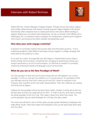 CREATIVITY IN BUSINESS EBOOK ©2012 THE CENTER FOR CREATIVE EMERGENCE HTTP://WWW.CREATIVEEMERGENCE.COM 
55 
Interview with Robert Richman 
Robert Richman, Product Manager of Zappos Insights. Through service and culture, Zappos built a billion dollar business that Amazon recently acquired. Zappos Insights is the division that teaches other companies how to create great service and culture. Before landing at Zappos, Robert was a successful serial entrepreneur: he was co-founder of the Affinity Lab in Washington, DC, a renowned creative workspace for entrepreneurs; started a print magazine from scratch; and served as the online marketer and leadership coach. 
How does your work engage creativity? 
In general, I'm constantly creating new business ideas and information products. From a marketing standpoint, I take different techniques and put together a collage campaign that works best for the audience or client. 
In my work as a coach, and especially now with Zappos, I realized that business today is almost entirely communications. Everything from managing to presenting to writing up a product specification is an act of communication. So I feel that as a leader I'm constantly creative by choosing the words and language I use to communicate. 
What do you see as the New Paradigm of Work? 
The new paradigm of work will sound crazy to those who are still trapped in our current paradigm. Try this on, and see if you believe it or if it sounds absurd: It is possible to LOVE your Monday morning. And I don't mean just for the CEO. I mean for everyone in the company, even customer service call center representatives. That's the model we are creating and living here at Zappos. 
I believe the new paradigm will not be about faster, better, cheaper. It will be about who has the best ideas and who can really execute on them. In order to do this, we'll have to change the whole paradigm of the 9 to 5 job. That makes it about time rather than results. The current paradigm says we need employees for a full day, five days a week. 
The smart ones will think in terms of their goals and give greater flexibility to employees who really deliver results. They'll also realize that employees come up with great ideas while away 
from the office. 
 