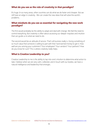 CREATIVITY IN BUSINESS EBOOK ©2012 THE CENTER FOR CREATIVE EMERGENCE HTTP://WWW.CREATIVEEMERGENCE.COM 
56 
What do you see as the role of creativity in that paradigm? 
It's huge. In so many areas, other countries can do what we do faster and cheaper. But we still have an edge in creativity. We can create the new ideas that will solve the world's problems. 
What mindsets do you see as essential for navigating the new work paradigm? 
The first would probably be the ability to adapt and deal with change. We feel the need to control everything. But creativity is often about accessing our deeper impulses and intuition that can guide us to what we need to do. 
The second would be an attitude of service. That's all business really is. Giving something of so much value that someone is willing to part with their hard earned money to get it. How well are you serving your customers? Your employees? Your vendors? Your partners? How do you know for sure? This is where creativity really helps. 
What is Creative Leadership to you? 
Creative Leadership to me is the ability to tap into one's intuition to determine what action to take. I believe when we are very calm, collected, and in touch with our bodies, we have a natural intelligence and leadership that emerges. 
 