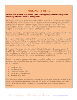 CREATIVITY IN BUSINESS EBOOK ©2012 THE CENTER FOR CREATIVE EMERGENCE HTTP://WWW.CREATIVEEMERGENCE.COM 
57 
MAKING IT REAL 
What is one practice that people could start applying today to bring more creativity into their work or work place? 
People are a storehouse of ideas. We all have tons of them if we really let ourselves free. The problem is that often times our ideas are shut down, or people criticize them, or we bring up suggestions and nothing happens. We all can get dismayed by the process of creativity when it's not rewarded. So in that sense, I don't think the problem is a lack of ideas, or creativity. The problem is how do you recognize an amazing idea, and how do you get it to become reality? 
This is the technique I use to bring an idea to life. Every time I've used it, my idea becomes real. First is what's called "the test." An idea must pass this test or it has a strong chance of failing. 
1. If I know it will fail, do I still want to do this? If you answer no, then I'm sorry to say that you probably don't have what it takes to keep working on your idea when times get tough. You'll simply give up. But if you have an idea that would be worth the journey, worth the learning, no matter how it works out, then you have an idea that's worth pursuing. 
2. If I know it will be a huge pain in the butt, is it still worth it? Sometimes ideas sound fun, even if they'll fail. But what if it takes you 10 times longer than you thought it would. What if it breaks all along the way and you need to fix it. What if you need to get a lot of help when you thought you could do it all yourself? Is it still worth it? If it is, then you have the passion to make it real. 
Second, if your idea has passed these two tests, the next thing you have to do is remove your need for permission. I'm not just talking about approval. I'm talking about permission. If you hear yourself saying any of these things: 
I need more time. 
I need an investor. 
People won't give me help. 
I don't have the right partners. 
My spouse won't like it. 
Then you're looking for the permission from someone or something else. You're giving yourself an out if you do this. Instead give yourself permission, and fully commit to it. That's when the answers start coming, because you're looking from a place of commitment and belief, rather than looking for permission. 
 