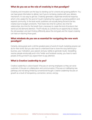 CREATIVITY IN BUSINESS EBOOK ©2012 THE CENTER FOR CREATIVE EMERGENCE HTTP://WWW.CREATIVEEMERGENCE.COM 
4 
What do you see as the role of creativity in that paradigm? 
Creativity and innovation are the keys to standing out for a brand and growing platform. You can have great information to deliver, but if you're not being creative with your delivery mechanism, it's too easy to get lost. Creativity generates a legitimate emotional response, which is the catalyst for the word of mouth marketing that supports a growing platform and expands community. In the book world, publishers are actually being forced to be less creative due to budget constraints. That means less time for authors, less time for relationships, less time for the breath that is necessary to create the kind of products that stand out and demand attention. The IP industry as a whole has an opportunity to release the old paradigm and start thinking differently about the end goals and the impact creativity can have on reaching those goals. 
What mindsets do you see as essential for navigating the new work paradigm? 
Certainly, doing great work is still the greatest piece of word of mouth marketing anyone can do for their brand. But you also have to understand how to share the story behind your business, your motivation, your passion and your ability to generate results. Storytelling reaches people emotionally and in this Twitter and Facebook society, you have to reach people at the gut level if you expect them to pay attention. 
What is Creative Leadership to you? 
Creative Leadership is culture based. It focuses on serving employees so they can serve customers. It focuses on collaboration and communication. If focuses on trailblazing new pathways and not being limited by conventional thought. Creative Leadership focuses on growth as a result of transparency, connection, service, and joy. 
 