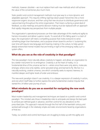 CREATIVITY IN BUSINESS EBOOK ©2012 THE CENTER FOR CREATIVE EMERGENCE HTTP://WWW.CREATIVEEMERGENCE.COM 
59 
methods, however obsolete – we must replace them with new methods which still achieve the value of the conventional, plus much more. 
Static predict-and-control management methods must give way to a more dynamic and adaptable approach. This requires shifting rigid top-down power hierarchies into a more responsive organic structure, and then using that new structure to distribute governance and capture learning throughout the entire organization. That means surfacing a great deal of feedback, so slow meetings and painful decision-making must be replaced with an approach that rapidly integrates key perspectives from multiple people. 
The organization’s operational processes can then take advantage of this newfound agility to harness innovation and deliver superior results. To avoid all of this falling apart in a clash of egos, the organization will need a compelling purpose that invites everyone to serve something larger than themselves, and a purpose-driven board to anchor it. Sustaining this over time will require new language and meaning-making in the culture, to help uproot deeply-entrenched mental models that are limiting in light of the emerging reality such a system offers. 
What do you see as the role of creativity in that paradigm? 
The new paradigm more naturally allows creativity to happen, and allows an organization to be a better instrument for its emergence. Creativity is at the heart of reality, it is a fundamental drive of the universe we live in – where once there were only atoms, molecules emerges; where once only reptiles, some sprouted wings and learned to fly. We live in a naturally evolving, creative universe, one which constantly seeks to express newness, to manifest deeper and higher levels of order and embrace. 
The new work paradigm doesn’t use creativity; it is a deeper expression of creativity in action, and one which itself helps to further express the same fundamental creative impulse that started this 14 billion year journey of ours. 
What mindsets do you see as essential for navigating the new work paradigm? 
Most modern leadership and management techniques are based on a predict-and-control paradigm. This mindset asks those in leadership roles to anticipate and design the best path to achieve pre-defined goals in advance, and then control for any deviations to the prescribed plan. This approach matured through the first half of the twentieth century and worked well enough in the relatively simple and static environments faced by organizations of that era. 
Today, our predict-and-control techniques are struggling to keep up with the agility and  