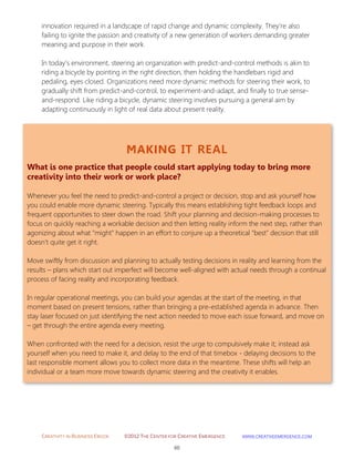 CREATIVITY IN BUSINESS EBOOK ©2012 THE CENTER FOR CREATIVE EMERGENCE HTTP://WWW.CREATIVEEMERGENCE.COM 
60 
MAKING IT REAL 
What is one practice that people could start applying today to bring more creativity into their work or work place? 
Whenever you feel the need to predict-and-control a project or decision, stop and ask yourself how you could enable more dynamic steering. Typically this means establishing tight feedback loops and frequent opportunities to steer down the road. Shift your planning and decision-making processes to focus on quickly reaching a workable decision and then letting reality inform the next step, rather than agonizing about what "might" happen in an effort to conjure up a theoretical "best" decision that still doesn’t quite get it right. 
Move swiftly from discussion and planning to actually testing decisions in reality and learning from the results – plans which start out imperfect will become well-aligned with actual needs through a continual process of facing reality and incorporating feedback. 
In regular operational meetings, you can build your agendas at the start of the meeting, in that moment based on present tensions, rather than bringing a pre-established agenda in advance. Then stay laser focused on just identifying the next action needed to move each issue forward, and move on – get through the entire agenda every meeting. 
When confronted with the need for a decision, resist the urge to compulsively make it; instead ask yourself when you need to make it, and delay to the end of that timebox - delaying decisions to the last responsible moment allows you to collect more data in the meantime. These shifts will help an individual or a team more move towards dynamic steering and the creativity it enables. 
innovation required in a landscape of rapid change and dynamic complexity. They’re also failing to ignite the passion and creativity of a new generation of workers demanding greater meaning and purpose in their work. 
In today’s environment, steering an organization with predict-and-control methods is akin to riding a bicycle by pointing in the right direction, then holding the handlebars rigid and pedaling, eyes closed. Organizations need more dynamic methods for steering their work, to gradually shift from predict-and-control, to experiment-and-adapt, and finally to true sense- and-respond. Like riding a bicycle, dynamic steering involves pursuing a general aim by adapting continuously in light of real data about present reality. 
 