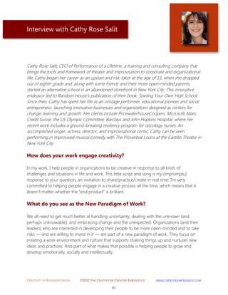 CREATIVITY IN BUSINESS EBOOK ©2012 THE CENTER FOR CREATIVE EMERGENCE HTTP://WWW.CREATIVEEMERGENCE.COM 
61 
Interview with Cathy Rose Salit 
Cathy Rose Salit, CEO of Performance of a Lifetime, a training and consulting company that brings the tools and framework of theater and improvisation to corporate and organizational life. Cathy began her career as an upstart and risk-taker at the age of 13, when she dropped out of eighth grade and, along with some friends and their more open-minded parents, started an alternative school in an abandoned storefront in New York City. This innovative endeavor led to Random House's publication of their book, Starting Your Own High School. Since then, Cathy has spent her life as an onstage performer, educational pioneer and social entrepreneur, launching innovative businesses and organizations designed as centers for change, learning and growth. Her clients include PricewaterhouseCoopers, Microsoft, Mars, Credit Suisse, the US Olympic Committee, Barclays and John Hopkins Hospital, where her recent work includes a ground-breaking resiliency program for oncology nurses. An accomplished singer, actress, director, and improvisational comic, Cathy can be seen performing in improvised musical comedy with The Proverbial Loons at the Castillo Theatre in New York City. 
How does your work engage creativity? 
In my work, I help people in organizations to be creative in response to all kinds of challenges and situations in life and work. This little script and song is my (impromptu) response to your question, an invitation to share/practice/create in real time. I’m very committed to helping people engage in a creative process all the time, which means that it doesn't matter whether the "end product" is brilliant. 
What do you see as the New Paradigm of Work? 
We all need to get much better at handling uncertainty, dealing with the unknown (and perhaps unknowable), and embracing change and the unexpected. Organizations (and their leaders) who are interested in developing their people to be more open-minded and to take risks — and are willing to invest in it — are part of a new paradigm of work. They focus on creating a work environment and culture that supports shaking things up and nurtures new ideas and practices. And part of what makes that possible is helping people to grow and develop emotionally, socially and intellectually. 
 