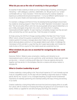 CREATIVITY IN BUSINESS EBOOK ©2012 THE CENTER FOR CREATIVE EMERGENCE HTTP://WWW.CREATIVEEMERGENCE.COM 
62 
What do you see as the role of creativity in that paradigm? 
It’s essential. It takes creativity to break out of our habitual ways of working, conversing and 
interacting — with colleagues, customers, stakeholders, etc. We get stuck in our “scripts,” comfortable with our “stock characters.” I think that exercising the creativity needed to expand your professional and personal repertoire — to try out different “performances” — is crucial. In my work, theater and improvisation provide the creative venue. 
For example: a colleague and friend of mine, the developmental psychologist Lenora Fulani, has created an amazing program in New York City called “Operation Conversation: Cops and Kids.” She recruits police officers and inner city young people (whose typical relationship is, to put it mildly, estranged), brings them into a room, and directs them in creating improvisational theater together. It’s awe-inspiring. It completely changes how they see each other, and what they can then say and hear. That’s the power of creativity! Or Andy Lansing, the CEO from Chicago recently profiled in the New York Times “Corner Office” column, whose first question to potential hires is “Are you nice?” I love that! What a creative question! It conveys a message about what it takes to succeed at this company (which obviously places a premium on how people relate to each other), it challenges the interviewee to think and talk in a way that they don’t expect (personally), and it breaks the mold of what a CEO (or anyone for that matter) would ask a potential new hire. 
What mindsets do you see as essential for navigating the new work paradigm? 
Improvise. Perform. Relate to every conversation, meeting, and interaction as an improvisational scene in which you are a performer, writer and director. Break rules and make up new ones — not just in coming up with ideas, but in how we organize what we do together and how we do it in the workplace. Become a creative artist whose medium is everyday life. 
What is Creative Leadership to you? 
Creative Leadership is being willing to fail. That school I started at 13? I can’t honestly say that it was an unqualified success. (To this day I still can’t identify a subjunctive clause or multiply past 6). But for me, “success” or no, it changed everything. It taught me the fundamental importance of creatively questioning and creatively building new ways of living and working in our world. Creative Leadership is doing things before we know how (and encouraging others to as well). Our culture, with its insistence on knowing how things are going to turn out (an illusion in any event), inhibits our appetite for and skill at bringing new things into existence.  