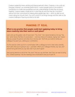 CREATIVITY IN BUSINESS EBOOK ©2012 THE CENTER FOR CREATIVE EMERGENCE HTTP://WWW.CREATIVEEMERGENCE.COM 
63 
MAKING IT REAL 
What is one practice that people could start applying today to bring more creativity into their work or work place? 
Learn and use the golden rule of improvisers: “Yes, And.” Our natural tendency is to say “Yes, but,” which blocks the flow of conversation — and any chance of creativity. Saying “yes” means that you accept the person and what she or he has said. “And” lets you build on what your colleague has given you, adding your contribution. 
Try this exercise: when you’re in a conversation with a colleague at work, listen extra carefully. Don’t plan what you’re going to say — just listen. When your colleague finishes, say “yes, and” and let that guide what you say next. Even if you don’t agree! 
Start paying attention to all of the “Yes, buts’” that you say and hear. See if you can start to bring this “creative positivity” into the meetings and conversations that you’re part of. 
Creative Leadership means working and playing well with others. Creativity is not a solo act. Everyday creativity is an ensemble performance, in which people build on one another’s contributions to create new possibilities and new understandings of what they are doing together. Creative Leaders model all this in what they do and how they do it, and don’t swerve from their commitment to helping other people take risks — which as often as not means taking the risk with them. You can’t control it! Let things emerge and then take on the creative challenge of figuring out what to do next. 
 