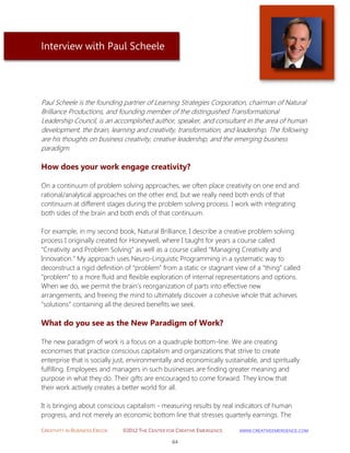 CREATIVITY IN BUSINESS EBOOK ©2012 THE CENTER FOR CREATIVE EMERGENCE HTTP://WWW.CREATIVEEMERGENCE.COM 
64 
Interview with Paul Scheele 
Paul Scheele is the founding partner of Learning Strategies Corporation, chairman of Natural Brilliance Productions, and founding member of the distinguished Transformational Leadership Council, is an accomplished author, speaker, and consultant in the area of human development, the brain, learning and creativity, transformation, and leadership. The following are his thoughts on business creativity, creative leadership, and the emerging business paradigm. 
How does your work engage creativity? 
On a continuum of problem solving approaches, we often place creativity on one end and rational/analytical approaches on the other end, but we really need both ends of that continuum at different stages during the problem solving process. I work with integrating both sides of the brain and both ends of that continuum. 
For example, in my second book, Natural Brilliance, I describe a creative problem solving process I originally created for Honeywell, where I taught for years a course called “Creativity and Problem Solving” as well as a course called “Managing Creativity and Innovation.” My approach uses Neuro-Linguistic Programming in a systematic way to deconstruct a rigid definition of “problem” from a static or stagnant view of a “thing” called “problem” to a more fluid and flexible exploration of internal representations and options. When we do, we permit the brain’s reorganization of parts into effective new arrangements, and freeing the mind to ultimately discover a cohesive whole that achieves “solutions” containing all the desired benefits we seek. 
What do you see as the New Paradigm of Work? 
The new paradigm of work is a focus on a quadruple bottom-line. We are creating economies that practice conscious capitalism and organizations that strive to create enterprise that is socially just, environmentally and economically sustainable, and spiritually fulfilling. Employees and managers in such businesses are finding greater meaning and purpose in what they do. Their gifts are encouraged to come forward. They know that their work actively creates a better world for all. 
It is bringing about conscious capitalism - measuring results by real indicators of human progress, and not merely an economic bottom line that stresses quarterly earnings. The  