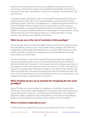 CREATIVITY IN BUSINESS EBOOK ©2012 THE CENTER FOR CREATIVE EMERGENCE HTTP://WWW.CREATIVEEMERGENCE.COM 
65 
measures of the business also include the social capital that is being returned to the community, and the business practices are sustainable environmentally. More than just consumerism, real value is produced for customers, the employees, the organization, and the community. 
In the past, we were hired based on talent to solve problems and implement solutions to problems that were clear. But in the emerging paradigm, we are faced with extremely challenging problems. We have to do adaptive work - actively learning how to define and attend to emergent solutions in ways that do not grow out of our history. It requires embracing paradox - recognizing that whatever solution we implement can create more problems. Every solution contains problems, and every problem contains solutions - giving up the notion that we can find a lasting solution. It is a continual process of solving, creating, implementing, getting feedback, and refining. 
What do you see as the role of creativity in that paradigm? 
A lot of business activity is devoted to problem solving. And most of our problems exist as the unintended by-products of our current problem solving strategies, all of which have emerged from mental models that emerged out of our social system. Naturally, we have blinders to the fact, and think we are producing something new while we are actually busily creating more of the same. 
The role of creativity is a full-on frontal assault of the mental models that created the messes humanity now needs to clean up. As the brilliant creative thinker and inventor Buckminster Fuller said, “Humanity is in its final exam. And I am confident we can make it if we recognize we are here for each other, that we are here for our minds.” We need to do hospice for the old paradigm of business and begin to “mid-wife” the new. Adaptive work needs to be performed, and creative new approaches need to be birthed every day, if we are to move from the level of consciousness that produced our current malaise, into a new paradigm that creates a world that works for everyone. 
What mindsets do you see as essential for navigating the new work paradigm? 
Improv Principles are a great template for navigating in a more fluid, emergent work environment. Three that are being highlighted in the Creativity In Business Conference are a great starting point: (1)Yes, and… (2) Make everyone else look good, and (3) Seek the good of the whole. In addition, two key internal behaviors that I work to help develop in people are a high tolerance for ambiguity, and the capacity to embrace paradox. 
What is Creative Leadership to you? 
Creative Leadership is leadership that guides a social system to look into its own blind  