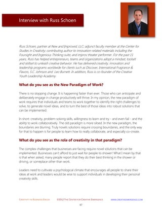 CREATIVITY IN BUSINESS EBOOK ©2012 THE CENTER FOR CREATIVE EMERGENCE HTTP://WWW.CREATIVEEMERGENCE.COM 
67 
Interview with Russ Schoen 
Russ Schoen, partner at New and Improved, LLC; adjunct faculty member at the Center for Studies in Creativity; contributing author to innovation-related materials including the Foursight and Ingenious Thinking suite; and improv theater performer. For the past 11 years, Russ has helped entrepreneurs, teams and organizations adopt a mindset, toolset and skillset to unleash creative behavior. He has delivered creativity, innovation and leadership programs worldwide for clients such as Discover, International Fragrance & Flavors, S.C. Johnson and Leo Burnett. In addition, Russ is co-founder of the Creative Youth Leadership Academy. 
What do you see as the New Paradigm of Work? 
There is no stopping change. It is happening faster than ever. Those who can anticipate and deliberately engage in change productively will thrive. In my opinion, the new paradigm of work requires that individuals and teams to work together to identify the right challenges to solve, to generate novel ideas, and to turn the best of those ideas into robust solutions that can be implemented. 
In short: creativity, problem-solving skills, willingness to learn and try - and even fail - and the ability to work collaboratively. The old paradigm is more siloed. In the new paradigm, the boundaries are blurring. Truly novels solutions require crossing boundaries, and the only way for that to happen is for people to learn how to really collaborate, and especially co-create. 
What do you see as the role of creativity in that paradigm? 
The complex challenges that businesses are facing require novel solutions that can be implemented. Businesses can't afford to just wait for people to shower! What I mean by that is that when asked, many people report that they do their best thinking in the shower or driving, or someplace other than work. 
Leaders need to cultivate a psychological climate that encourages all people to share their ideas at work and leaders would be wise to support individuals in developing their personal creativity skills. 
 
