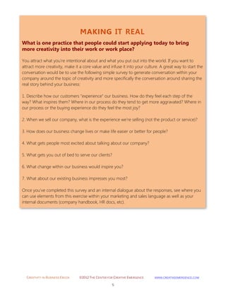 CREATIVITY IN BUSINESS EBOOK ©2012 THE CENTER FOR CREATIVE EMERGENCE HTTP://WWW.CREATIVEEMERGENCE.COM 
5 
MAKING IT REAL 
What is one practice that people could start applying today to bring more creativity into their work or work place? 
You attract what you're intentional about and what you put out into the world. If you want to attract more creativity, make it a core value and infuse it into your culture. A great way to start the conversation would be to use the following simple survey to generate conversation within your company around the topic of creativity and more specifically the conversation around sharing the real story behind your business: 1. Describe how our customers "experience" our business. How do they feel each step of the way? What inspires them? Where in our process do they tend to get more aggravated? Where in our process or the buying experience do they feel the most joy? 
2. When we sell our company, what is the experience we're selling (not the product or service)? 
3. How does our business change lives or make life easier or better for people? 
4. What gets people most excited about talking about our company? 
5. What gets you out of bed to serve our clients? 
6. What change within our business would inspire you? 
7. What about our existing business impresses you most? 
Once you've completed this survey and an internal dialogue about the responses, see where you can use elements from this exercise within your marketing and sales language as well as your internal documents (company handbook, HR docs, etc). 
 