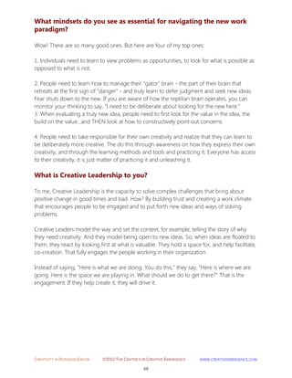 CREATIVITY IN BUSINESS EBOOK ©2012 THE CENTER FOR CREATIVE EMERGENCE HTTP://WWW.CREATIVEEMERGENCE.COM 
68 
What mindsets do you see as essential for navigating the new work paradigm? 
Wow! There are so many good ones. But here are four of my top ones: 
1. Individuals need to learn to view problems as opportunities, to look for what is possible as opposed to what is not. 
2. People need to learn how to manage their "gator" brain - the part of their brain that retreats at the first sign of "danger" - and truly learn to defer judgment and seek new ideas. Fear shuts down to the new. If you are aware of how the reptilian brain operates, you can monitor your thinking to say, "I need to be deliberate about looking for the new here." 
3. When evaluating a truly new idea, people need to first look for the value in the idea, the build on the value...and THEN look at how to constructively point out concerns. 
4. People need to take responsible for their own creativity and realize that they can learn to be deliberately more creative. The do this through awareness on how they express their own creativity, and through the learning methods and tools and practicing it. Everyone has access to their creativity, it is just matter of practicing it and unleashing it. 
What is Creative Leadership to you? 
To me, Creative Leadership is the capacity to solve complex challenges that bring about positive change in good times and bad. How? By building trust and creating a work climate that encourages people to be engaged and to put forth new ideas and ways of solving problems. 
Creative Leaders model the way and set the context, for example, telling the story of why they need creativity. And they model being open to new ideas. So, when ideas are floated to them, they react by looking first at what is valuable. They hold a space for, and help facilitate, co-creation. That fully engages the people working in their organization. 
Instead of saying, "Here is what we are doing. You do this," they say, "Here is where we are going. Here is the space we are playing in. What should we do to get there?" That is the engagement. If they help create it, they will drive it. 
 