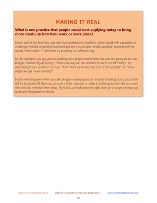 CREATIVITY IN BUSINESS EBOOK ©2012 THE CENTER FOR CREATIVE EMERGENCE HTTP://WWW.CREATIVEEMERGENCE.COM 
69 
MAKING IT REAL 
What is one practice that people could start applying today to bring more creativity into their work or work place? 
Here's one of my favorites, and don't be fooled by its simplicity. When faced with a problem or challenge, instead of getting frustrated, phrase it as an open ended question starting with the words "How might...?" And then try phrasing it a different way. 
So, for example, lets say you are working on a project and it looks like you are going to be over budget. Instead of just saying, "There is no way we can afford this; we're out of money," try rephrasing it as a question such as: "How might we reduce the cost on the project?" or "How might we get more funding?" 
Notice what happens when you ask an open-ended question: Instead of being stuck, your brain will try to answer it! Now you can use this for yourself, or pose a challenge to the folks you work with and ask them for their ideas. Try it. It is a simple creative habit that can change the way you work and bring positive results. 
 