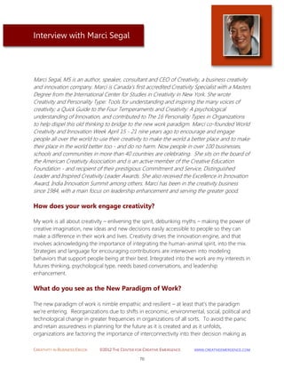 CREATIVITY IN BUSINESS EBOOK ©2012 THE CENTER FOR CREATIVE EMERGENCE HTTP://WWW.CREATIVEEMERGENCE.COM 
70 
Interview with Marci Segal 
Marci Segal, MS is an author, speaker, consultant and CEO of Creativity, a business creativity and innovation company. Marci is Canada's first accredited Creativity Specialist with a Masters Degree from the International Center for Studies in Creativity in New York. She wrote Creativity and Personality Type: Tools for understanding and inspiring the many voices of creativity; a Quick Guide to the Four Temperaments and Creativity: A psychological understanding of Innovation, and contributed to The 16 Personality Types in Organizations to help dispel this old thinking to bridge to the new work paradigm. Marci co-founded World Creativity and Innovation Week April 15 - 21 nine years ago to encourage and engage people all over the world to use their creativity to make the world a better place and to make their place in the world better too - and do no harm. Now people in over 100 businesses, schools and communities in more than 40 countries are celebrating. She sits on the board of the American Creativity Association and is an active member of the Creative Education Foundation - and recipient of their prestigious Commitment and Service, Distinguished Leader and Inspired Creativity Leader Awards. She also received the Excellence in Innovation Award, India Innovation Summit among others. Marci has been in the creativity business since 1984, with a main focus on leadership enhancement and serving the greater good. 
How does your work engage creativity? 
My work is all about creativity – enlivening the spirit, debunking myths – making the power of creative imagination, new ideas and new decisions easily accessible to people so they can make a difference in their work and lives. Creativity drives the innovation engine, and that involves acknowledging the importance of integrating the human-animal spirit, into the mix. Strategies and language for encouraging contributions are interwoven into modeling behaviors that support people being at their best. Integrated into the work are my interests in futures thinking, psychological type, needs based conversations, and leadership enhancement. 
What do you see as the New Paradigm of Work? 
The new paradigm of work is nimble empathic and resilient – at least that’s the paradigm 
we’re entering. Reorganizations due to shifts in economic, environmental, social, political and technological change in greater frequencies in organizations of all sorts. To avoid the panic and retain assuredness in planning for the future as it is created and as it unfolds, organizations are factoring the importance of interconnectivity into their decision making as  
