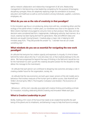 CREATIVITY IN BUSINESS EBOOK ©2012 THE CENTER FOR CREATIVE EMERGENCE HTTP://WWW.CREATIVEEMERGENCE.COM 
71 
well as network collaboration and relationship management of all sorts. Relationship management is fast becoming a new leadership competency for the purpose of leveraging disciplinary synergies; these are adaptively replacing single silo orientations to business, education and healthcare as well as communications among individuals, suppliers, customers, employees, etc. 
What do you see as the role of creativity in that paradigm? 
In the innovation age focus is on producing, doing more with less, considering others and the ecology of the planet where, in earlier years, our worldview was close to the opposite. In the West citizens had been encouraged to consume more so than produce. New ideas and new decisions were considered bad form, inappropriate, challenging authority, bad manners. As a result, creativity has been laying dormant for generations. New and different ideas and decisions are sought moving forward. Creativity plays a major role in helping to shift mindsets away from, "They will provide the answer" to, " I wonder how we can create something new." 
What mindsets do you see as essential for navigating the new work 
paradigm? 
An attitude that everyone has creative capacity and expresses it uniquely; it’s time to leave behind the notion about who has ‘it’ and who does not, or that creativity belongs to the arts alone. We have progressed far beyond that way of thinking in the field and it would be nice for the mainstream to catch up with the creativity discipline (and/or for the discipline to help deliver the message to the mainstream) 
· An attitude that each person can contribute to designing new outcomes and plays a role in creating a better future for the organization, society, etc. 
· An attitude that the new economics are built upon newer versions of the old models and a behaviour that involves measures of the human spirit to define success. (See Ackerloff and Shiller’s Animal Spirits, Rifkin’s The Empathic Civilization and Aneilski’s The Economics of Happiness.) 
· Behaviours - all the one’s naturally associated with creative thinking and building a climate for innovation, including celebrating World Creativity and Innovation Week each year. 
What is Creative Leadership to you? 
Briefly, holding a firm vision of the future that needs to be created that benefits the well being of the planet and its inhabitants, and behaving in ways to help that future to emerge. 
 