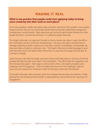 CREATIVITY IN BUSINESS EBOOK ©2012 THE CENTER FOR CREATIVE EMERGENCE HTTP://WWW.CREATIVEEMERGENCE.COM 
72 
MAKING IT REAL 
What is one practice that people could start applying today to bring more creativity into their work or work place? 
In the new paradigm, leaders will require ideas and other inputs from their people in even greater frequencies than they do now; that quality will be listed among their relationship management competencies moving forward. Many executives ask me how to get the best thinking from their people and here's my favourite technique. It's called the Angel's Advocate. The Angel's Advocate is an approach focused on how to receive new ideas in ways that affirms the contribution and the contributor simultaneously. The way a new idea is received sends a message regarding a leader's openness to new ideas: criticize it immediately, and generally, the idea giver feels uninvited to contribute more. The Angel's Advocate provides language to work with new ideas (even if the leader doesn't like them) in a way that encourages the idea giver to continue to engage. Upon hearing a new idea, the leader says three things he/she likes about it, striving to find three qualities that demonstrate some value in the contribution. This affirms both the suggestion and the individual who gave it. Next stage is to list concerns; that is, the leader articulates some challenges with the suggestion. Third, the leader asks how one of the challenges might be overcome and requests the individual or team to find ways to eliminate that obstacle. The Angel's Advocate, when practiced, sends the message that new ideas are welcome, it helps develop the new thinking of all and instills a simple behaviour that reinforces the importance of engagement. 
 