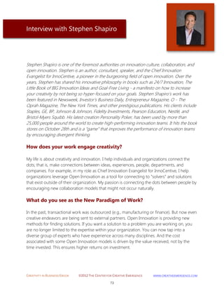 CREATIVITY IN BUSINESS EBOOK ©2012 THE CENTER FOR CREATIVE EMERGENCE HTTP://WWW.CREATIVEEMERGENCE.COM 
73 
Interview with Stephen Shapiro 
Stephen Shapiro is one of the foremost authorities on innovation culture, collaboration, and open innovation. Stephen is an author, consultant, speaker, and the Chief Innovation Evangelist for InnoCentive, a pioneer in the burgeoning field of open innovation. Over the years, Stephen has shared his innovative philosophy in books such as 24/7 Innovation, The Little Book of BIG Innovation Ideas and Goal-Free Living - a manifesto on how to increase your creativity by not being so hyper-focused on your goals. Stephen Shapiro’s work has been featured in Newsweek, Investor’s Business Daily, Entrepreneur Magazine, O - The Oprah Magazine, The New York Times, and other prestigious publications. His clients include Staples, GE, BP, Johnson & Johnson, Fidelity Investments, Pearson Education, Nestlé, and Bristol-Myers Squibb. His latest creation Personality Poker, has been used by more than 25,000 people around the world to create high-performing innovation teams. It hits the book stores on October 28th and is a “game” that improves the performance of innovation teams by encouraging divergent thinking. 
How does your work engage creativity? 
My life is about creativity and innovation. I help individuals and organizations connect the dots; that is, make connections between ideas, experiences, people, departments, and companies. For example, in my role as Chief Innovation Evangelist for InnoCentive, I help organizations leverage Open Innovation as a tool for connecting to “solvers” and solutions that exist outside of their organization. My passion is connecting the dots between people by encouraging new collaboration models that might not occur naturally. 
What do you see as the New Paradigm of Work? 
In the past, transactional work was outsourced (e.g., manufacturing or finance). But now even creative endeavors are being sent to external partners. Open Innovation is providing new methods for finding solutions. If you want a solution to a problem you are working on, you are no longer limited to the expertise within your organization. You can now tap into a diverse group of experts who have experience across many disciplines. And the cost associated with some Open Innovation models is driven by the value received, not by the time invested. This ensures higher returns on investment. 
 